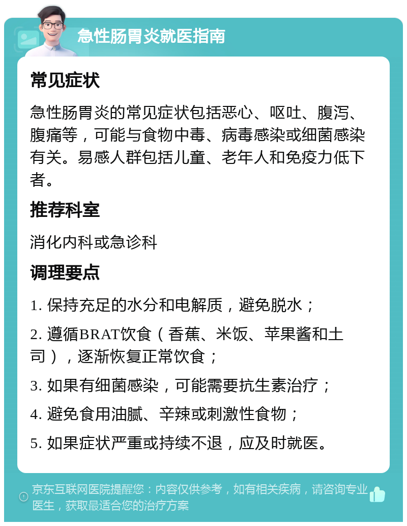 急性肠胃炎就医指南 常见症状 急性肠胃炎的常见症状包括恶心、呕吐、腹泻、腹痛等，可能与食物中毒、病毒感染或细菌感染有关。易感人群包括儿童、老年人和免疫力低下者。 推荐科室 消化内科或急诊科 调理要点 1. 保持充足的水分和电解质，避免脱水； 2. 遵循BRAT饮食（香蕉、米饭、苹果酱和土司），逐渐恢复正常饮食； 3. 如果有细菌感染，可能需要抗生素治疗； 4. 避免食用油腻、辛辣或刺激性食物； 5. 如果症状严重或持续不退，应及时就医。