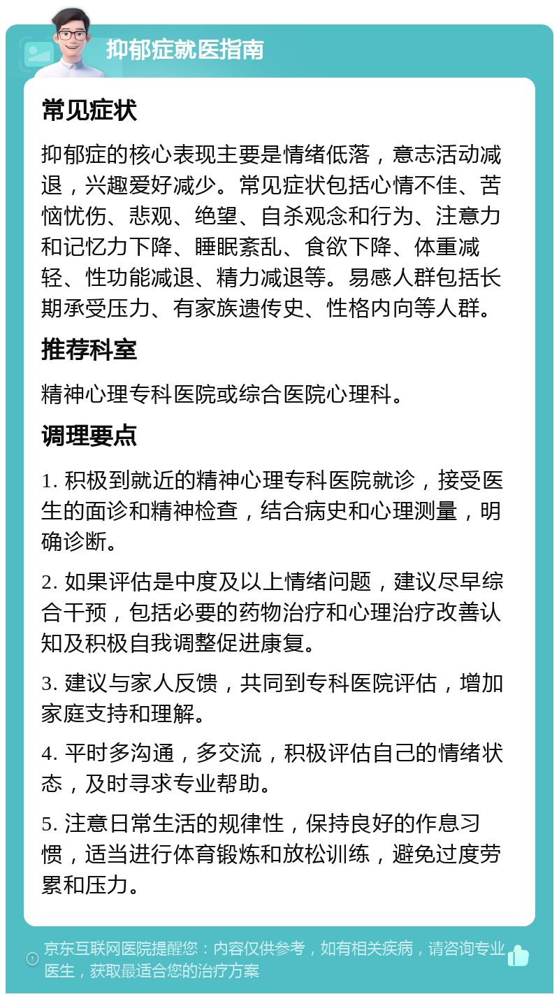 抑郁症就医指南 常见症状 抑郁症的核心表现主要是情绪低落，意志活动减退，兴趣爱好减少。常见症状包括心情不佳、苦恼忧伤、悲观、绝望、自杀观念和行为、注意力和记忆力下降、睡眠紊乱、食欲下降、体重减轻、性功能减退、精力减退等。易感人群包括长期承受压力、有家族遗传史、性格内向等人群。 推荐科室 精神心理专科医院或综合医院心理科。 调理要点 1. 积极到就近的精神心理专科医院就诊，接受医生的面诊和精神检查，结合病史和心理测量，明确诊断。 2. 如果评估是中度及以上情绪问题，建议尽早综合干预，包括必要的药物治疗和心理治疗改善认知及积极自我调整促进康复。 3. 建议与家人反馈，共同到专科医院评估，增加家庭支持和理解。 4. 平时多沟通，多交流，积极评估自己的情绪状态，及时寻求专业帮助。 5. 注意日常生活的规律性，保持良好的作息习惯，适当进行体育锻炼和放松训练，避免过度劳累和压力。