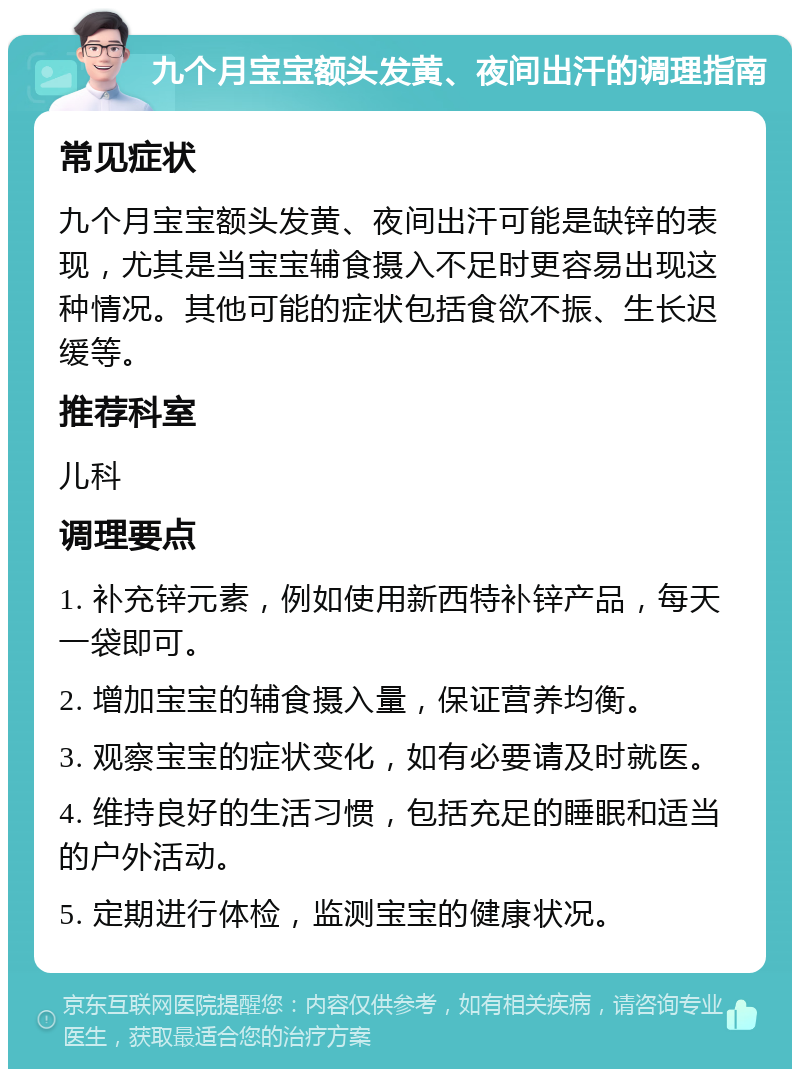 九个月宝宝额头发黄、夜间出汗的调理指南 常见症状 九个月宝宝额头发黄、夜间出汗可能是缺锌的表现，尤其是当宝宝辅食摄入不足时更容易出现这种情况。其他可能的症状包括食欲不振、生长迟缓等。 推荐科室 儿科 调理要点 1. 补充锌元素，例如使用新西特补锌产品，每天一袋即可。 2. 增加宝宝的辅食摄入量，保证营养均衡。 3. 观察宝宝的症状变化，如有必要请及时就医。 4. 维持良好的生活习惯，包括充足的睡眠和适当的户外活动。 5. 定期进行体检，监测宝宝的健康状况。