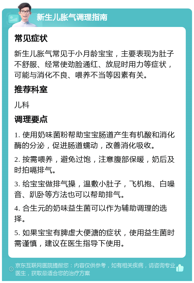 新生儿胀气调理指南 常见症状 新生儿胀气常见于小月龄宝宝，主要表现为肚子不舒服、经常使劲脸通红、放屁时用力等症状，可能与消化不良、喂养不当等因素有关。 推荐科室 儿科 调理要点 1. 使用奶味菌粉帮助宝宝肠道产生有机酸和消化酶的分泌，促进肠道蠕动，改善消化吸收。 2. 按需喂养，避免过饱，注意腹部保暖，奶后及时拍嗝排气。 3. 给宝宝做排气操，温敷小肚子，飞机抱、白噪音、趴卧等方法也可以帮助排气。 4. 合生元的奶味益生菌可以作为辅助调理的选择。 5. 如果宝宝有脾虚大便溏的症状，使用益生菌时需谨慎，建议在医生指导下使用。