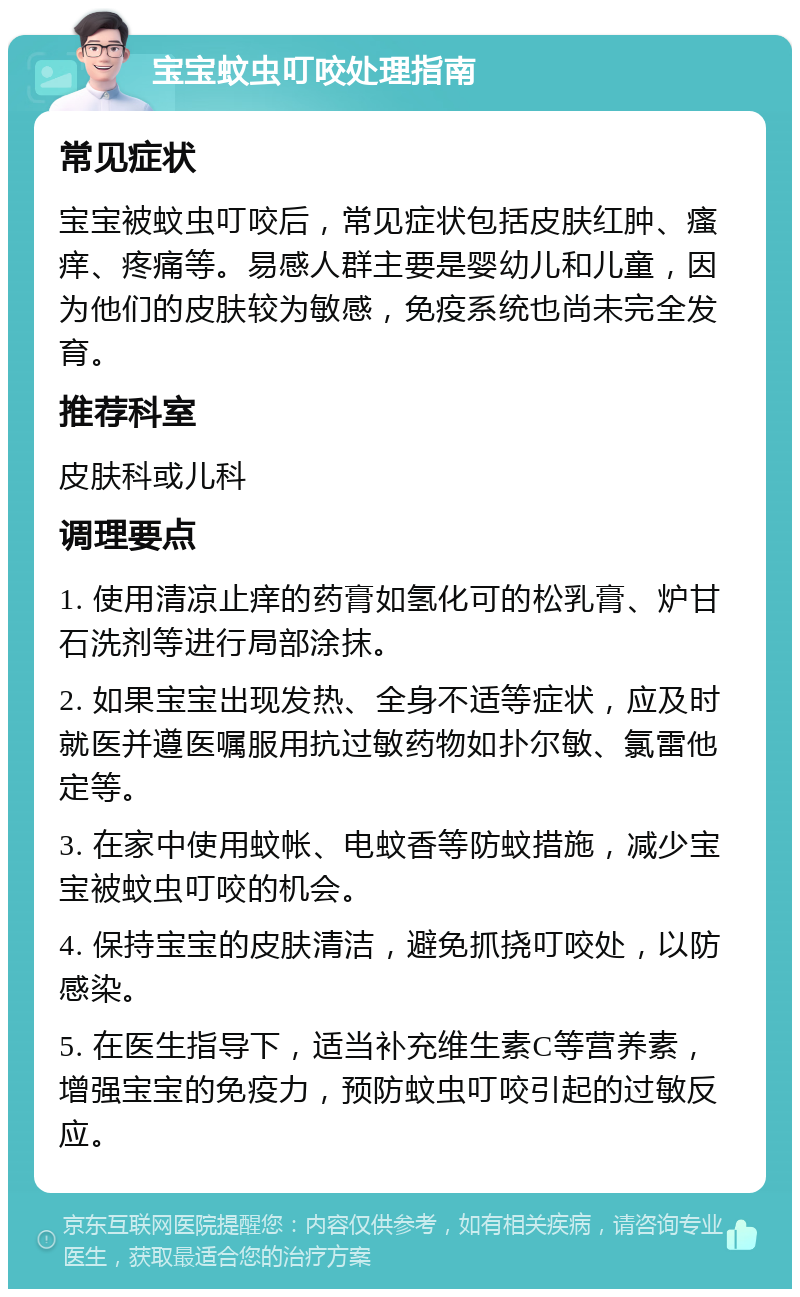 宝宝蚊虫叮咬处理指南 常见症状 宝宝被蚊虫叮咬后，常见症状包括皮肤红肿、瘙痒、疼痛等。易感人群主要是婴幼儿和儿童，因为他们的皮肤较为敏感，免疫系统也尚未完全发育。 推荐科室 皮肤科或儿科 调理要点 1. 使用清凉止痒的药膏如氢化可的松乳膏、炉甘石洗剂等进行局部涂抹。 2. 如果宝宝出现发热、全身不适等症状，应及时就医并遵医嘱服用抗过敏药物如扑尔敏、氯雷他定等。 3. 在家中使用蚊帐、电蚊香等防蚊措施，减少宝宝被蚊虫叮咬的机会。 4. 保持宝宝的皮肤清洁，避免抓挠叮咬处，以防感染。 5. 在医生指导下，适当补充维生素C等营养素，增强宝宝的免疫力，预防蚊虫叮咬引起的过敏反应。