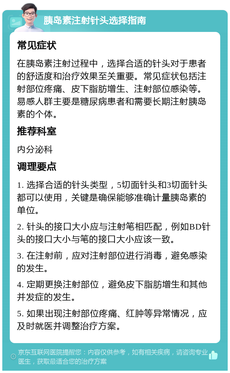 胰岛素注射针头选择指南 常见症状 在胰岛素注射过程中，选择合适的针头对于患者的舒适度和治疗效果至关重要。常见症状包括注射部位疼痛、皮下脂肪增生、注射部位感染等。易感人群主要是糖尿病患者和需要长期注射胰岛素的个体。 推荐科室 内分泌科 调理要点 1. 选择合适的针头类型，5切面针头和3切面针头都可以使用，关键是确保能够准确计量胰岛素的单位。 2. 针头的接口大小应与注射笔相匹配，例如BD针头的接口大小与笔的接口大小应该一致。 3. 在注射前，应对注射部位进行消毒，避免感染的发生。 4. 定期更换注射部位，避免皮下脂肪增生和其他并发症的发生。 5. 如果出现注射部位疼痛、红肿等异常情况，应及时就医并调整治疗方案。