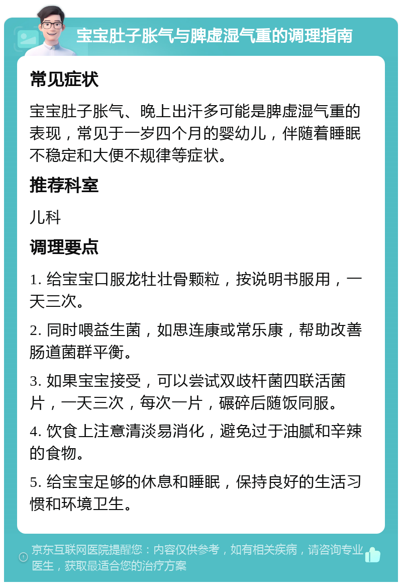 宝宝肚子胀气与脾虚湿气重的调理指南 常见症状 宝宝肚子胀气、晚上出汗多可能是脾虚湿气重的表现，常见于一岁四个月的婴幼儿，伴随着睡眠不稳定和大便不规律等症状。 推荐科室 儿科 调理要点 1. 给宝宝口服龙牡壮骨颗粒，按说明书服用，一天三次。 2. 同时喂益生菌，如思连康或常乐康，帮助改善肠道菌群平衡。 3. 如果宝宝接受，可以尝试双歧杆菌四联活菌片，一天三次，每次一片，碾碎后随饭同服。 4. 饮食上注意清淡易消化，避免过于油腻和辛辣的食物。 5. 给宝宝足够的休息和睡眠，保持良好的生活习惯和环境卫生。