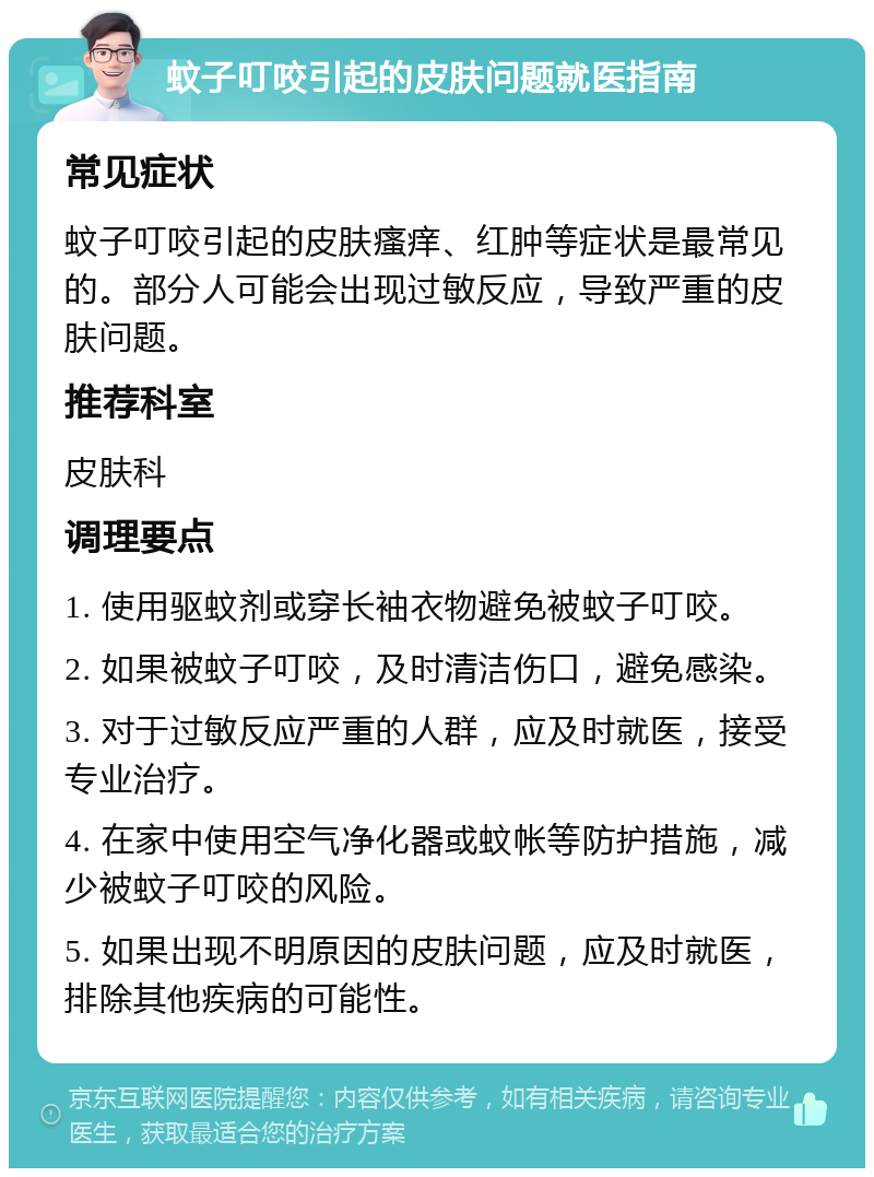 蚊子叮咬引起的皮肤问题就医指南 常见症状 蚊子叮咬引起的皮肤瘙痒、红肿等症状是最常见的。部分人可能会出现过敏反应，导致严重的皮肤问题。 推荐科室 皮肤科 调理要点 1. 使用驱蚊剂或穿长袖衣物避免被蚊子叮咬。 2. 如果被蚊子叮咬，及时清洁伤口，避免感染。 3. 对于过敏反应严重的人群，应及时就医，接受专业治疗。 4. 在家中使用空气净化器或蚊帐等防护措施，减少被蚊子叮咬的风险。 5. 如果出现不明原因的皮肤问题，应及时就医，排除其他疾病的可能性。