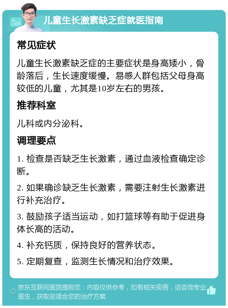 儿童生长激素缺乏症就医指南 常见症状 儿童生长激素缺乏症的主要症状是身高矮小，骨龄落后，生长速度缓慢。易感人群包括父母身高较低的儿童，尤其是10岁左右的男孩。 推荐科室 儿科或内分泌科。 调理要点 1. 检查是否缺乏生长激素，通过血液检查确定诊断。 2. 如果确诊缺乏生长激素，需要注射生长激素进行补充治疗。 3. 鼓励孩子适当运动，如打篮球等有助于促进身体长高的活动。 4. 补充钙质，保持良好的营养状态。 5. 定期复查，监测生长情况和治疗效果。