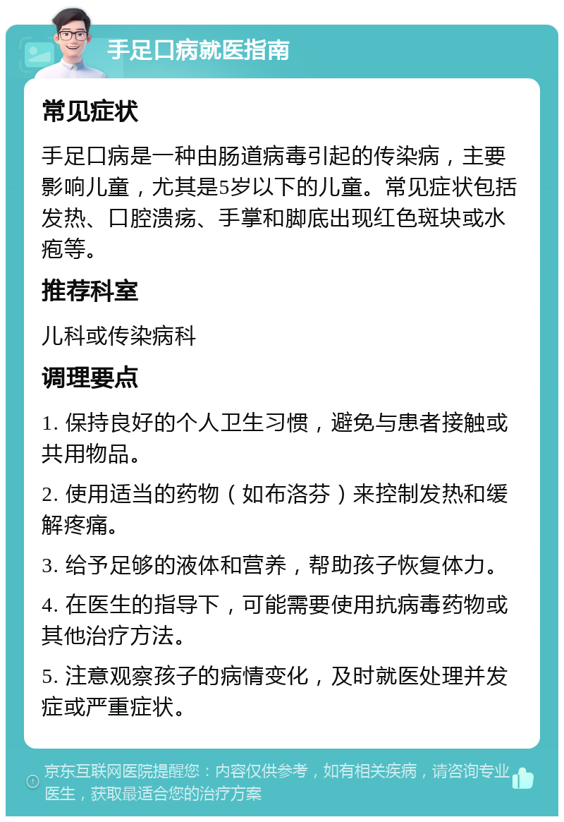 手足口病就医指南 常见症状 手足口病是一种由肠道病毒引起的传染病，主要影响儿童，尤其是5岁以下的儿童。常见症状包括发热、口腔溃疡、手掌和脚底出现红色斑块或水疱等。 推荐科室 儿科或传染病科 调理要点 1. 保持良好的个人卫生习惯，避免与患者接触或共用物品。 2. 使用适当的药物（如布洛芬）来控制发热和缓解疼痛。 3. 给予足够的液体和营养，帮助孩子恢复体力。 4. 在医生的指导下，可能需要使用抗病毒药物或其他治疗方法。 5. 注意观察孩子的病情变化，及时就医处理并发症或严重症状。