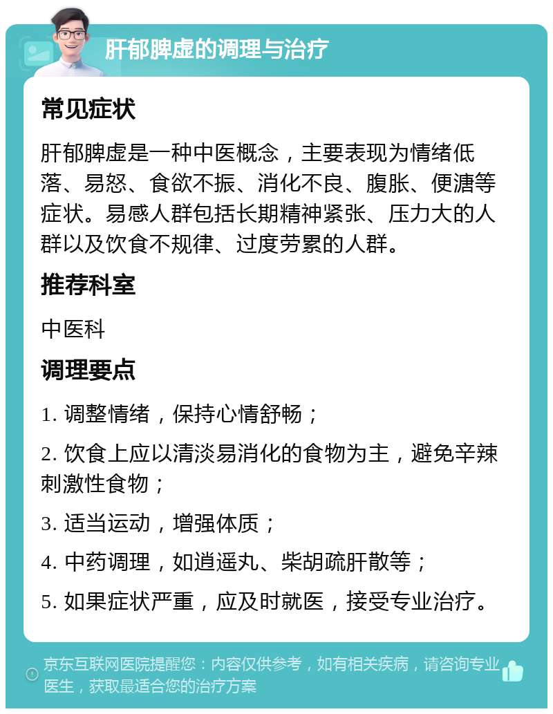 肝郁脾虚的调理与治疗 常见症状 肝郁脾虚是一种中医概念，主要表现为情绪低落、易怒、食欲不振、消化不良、腹胀、便溏等症状。易感人群包括长期精神紧张、压力大的人群以及饮食不规律、过度劳累的人群。 推荐科室 中医科 调理要点 1. 调整情绪，保持心情舒畅； 2. 饮食上应以清淡易消化的食物为主，避免辛辣刺激性食物； 3. 适当运动，增强体质； 4. 中药调理，如逍遥丸、柴胡疏肝散等； 5. 如果症状严重，应及时就医，接受专业治疗。