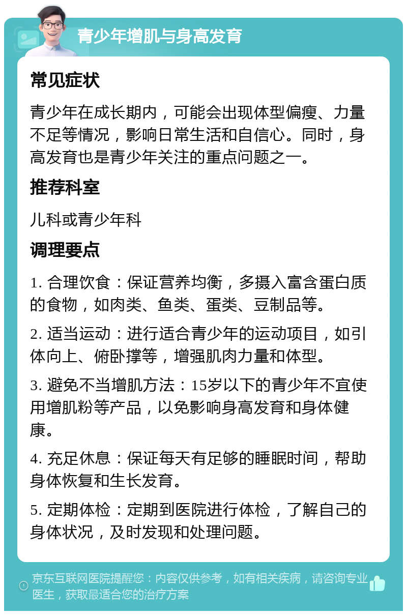 青少年增肌与身高发育 常见症状 青少年在成长期内，可能会出现体型偏瘦、力量不足等情况，影响日常生活和自信心。同时，身高发育也是青少年关注的重点问题之一。 推荐科室 儿科或青少年科 调理要点 1. 合理饮食：保证营养均衡，多摄入富含蛋白质的食物，如肉类、鱼类、蛋类、豆制品等。 2. 适当运动：进行适合青少年的运动项目，如引体向上、俯卧撑等，增强肌肉力量和体型。 3. 避免不当增肌方法：15岁以下的青少年不宜使用增肌粉等产品，以免影响身高发育和身体健康。 4. 充足休息：保证每天有足够的睡眠时间，帮助身体恢复和生长发育。 5. 定期体检：定期到医院进行体检，了解自己的身体状况，及时发现和处理问题。