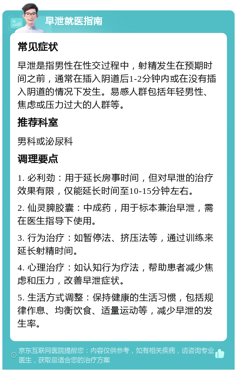 早泄就医指南 常见症状 早泄是指男性在性交过程中，射精发生在预期时间之前，通常在插入阴道后1-2分钟内或在没有插入阴道的情况下发生。易感人群包括年轻男性、焦虑或压力过大的人群等。 推荐科室 男科或泌尿科 调理要点 1. 必利劲：用于延长房事时间，但对早泄的治疗效果有限，仅能延长时间至10-15分钟左右。 2. 仙灵脾胶囊：中成药，用于标本兼治早泄，需在医生指导下使用。 3. 行为治疗：如暂停法、挤压法等，通过训练来延长射精时间。 4. 心理治疗：如认知行为疗法，帮助患者减少焦虑和压力，改善早泄症状。 5. 生活方式调整：保持健康的生活习惯，包括规律作息、均衡饮食、适量运动等，减少早泄的发生率。