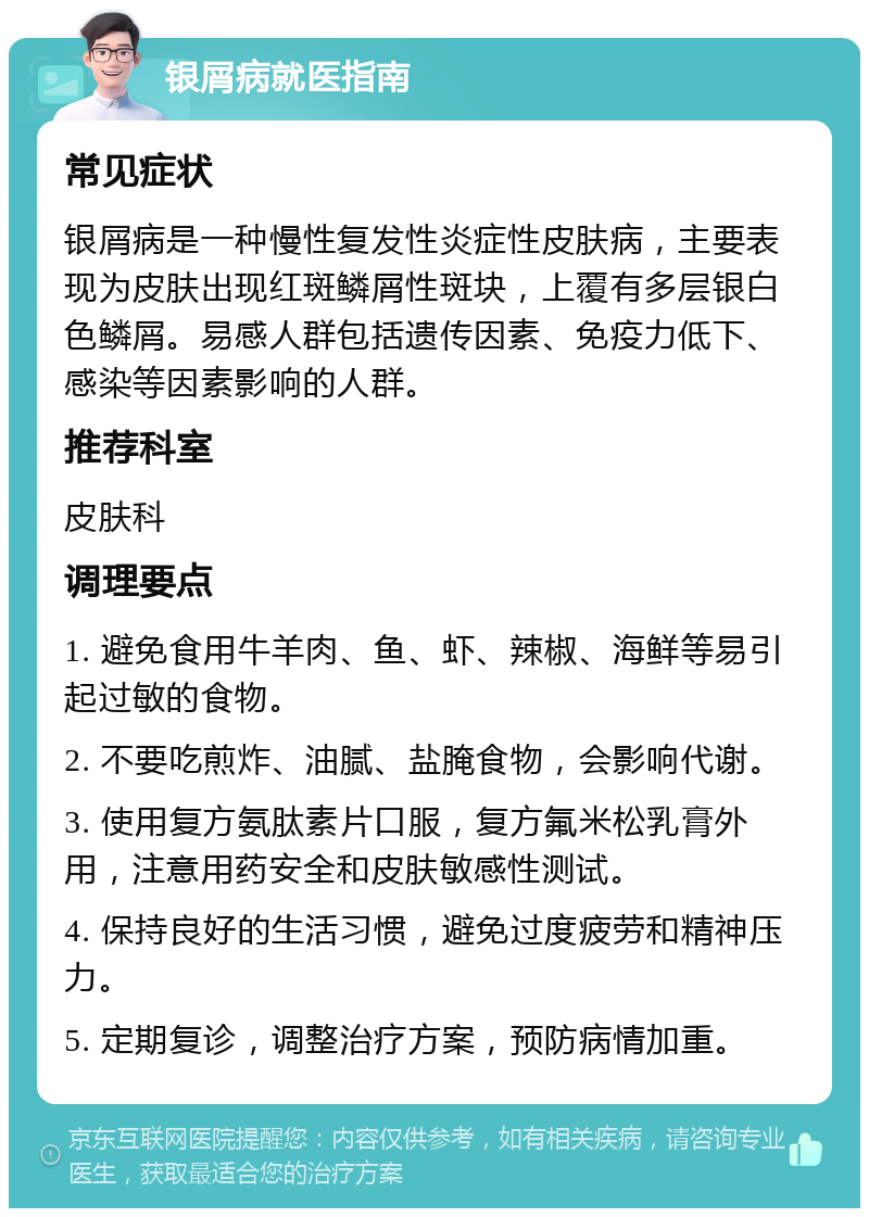 银屑病就医指南 常见症状 银屑病是一种慢性复发性炎症性皮肤病，主要表现为皮肤出现红斑鳞屑性斑块，上覆有多层银白色鳞屑。易感人群包括遗传因素、免疫力低下、感染等因素影响的人群。 推荐科室 皮肤科 调理要点 1. 避免食用牛羊肉、鱼、虾、辣椒、海鲜等易引起过敏的食物。 2. 不要吃煎炸、油腻、盐腌食物，会影响代谢。 3. 使用复方氨肽素片口服，复方氟米松乳膏外用，注意用药安全和皮肤敏感性测试。 4. 保持良好的生活习惯，避免过度疲劳和精神压力。 5. 定期复诊，调整治疗方案，预防病情加重。