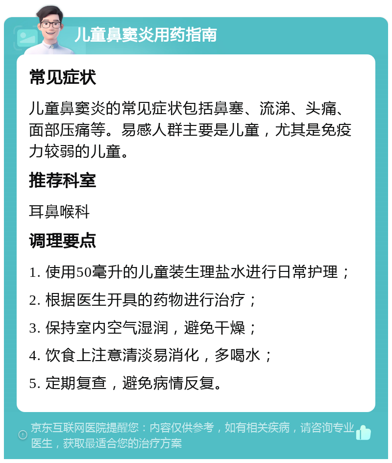 儿童鼻窦炎用药指南 常见症状 儿童鼻窦炎的常见症状包括鼻塞、流涕、头痛、面部压痛等。易感人群主要是儿童，尤其是免疫力较弱的儿童。 推荐科室 耳鼻喉科 调理要点 1. 使用50毫升的儿童装生理盐水进行日常护理； 2. 根据医生开具的药物进行治疗； 3. 保持室内空气湿润，避免干燥； 4. 饮食上注意清淡易消化，多喝水； 5. 定期复查，避免病情反复。