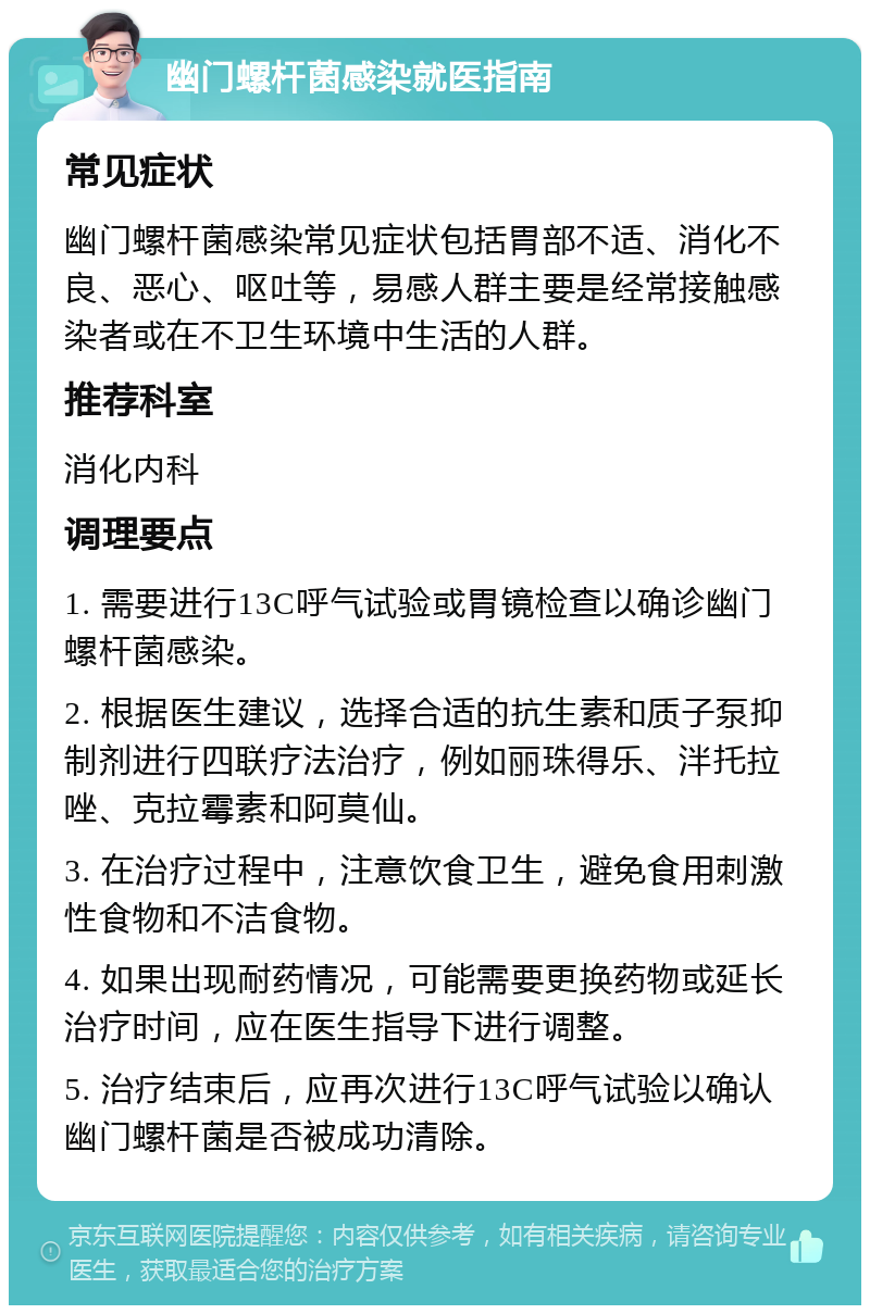 幽门螺杆菌感染就医指南 常见症状 幽门螺杆菌感染常见症状包括胃部不适、消化不良、恶心、呕吐等，易感人群主要是经常接触感染者或在不卫生环境中生活的人群。 推荐科室 消化内科 调理要点 1. 需要进行13C呼气试验或胃镜检查以确诊幽门螺杆菌感染。 2. 根据医生建议，选择合适的抗生素和质子泵抑制剂进行四联疗法治疗，例如丽珠得乐、泮托拉唑、克拉霉素和阿莫仙。 3. 在治疗过程中，注意饮食卫生，避免食用刺激性食物和不洁食物。 4. 如果出现耐药情况，可能需要更换药物或延长治疗时间，应在医生指导下进行调整。 5. 治疗结束后，应再次进行13C呼气试验以确认幽门螺杆菌是否被成功清除。