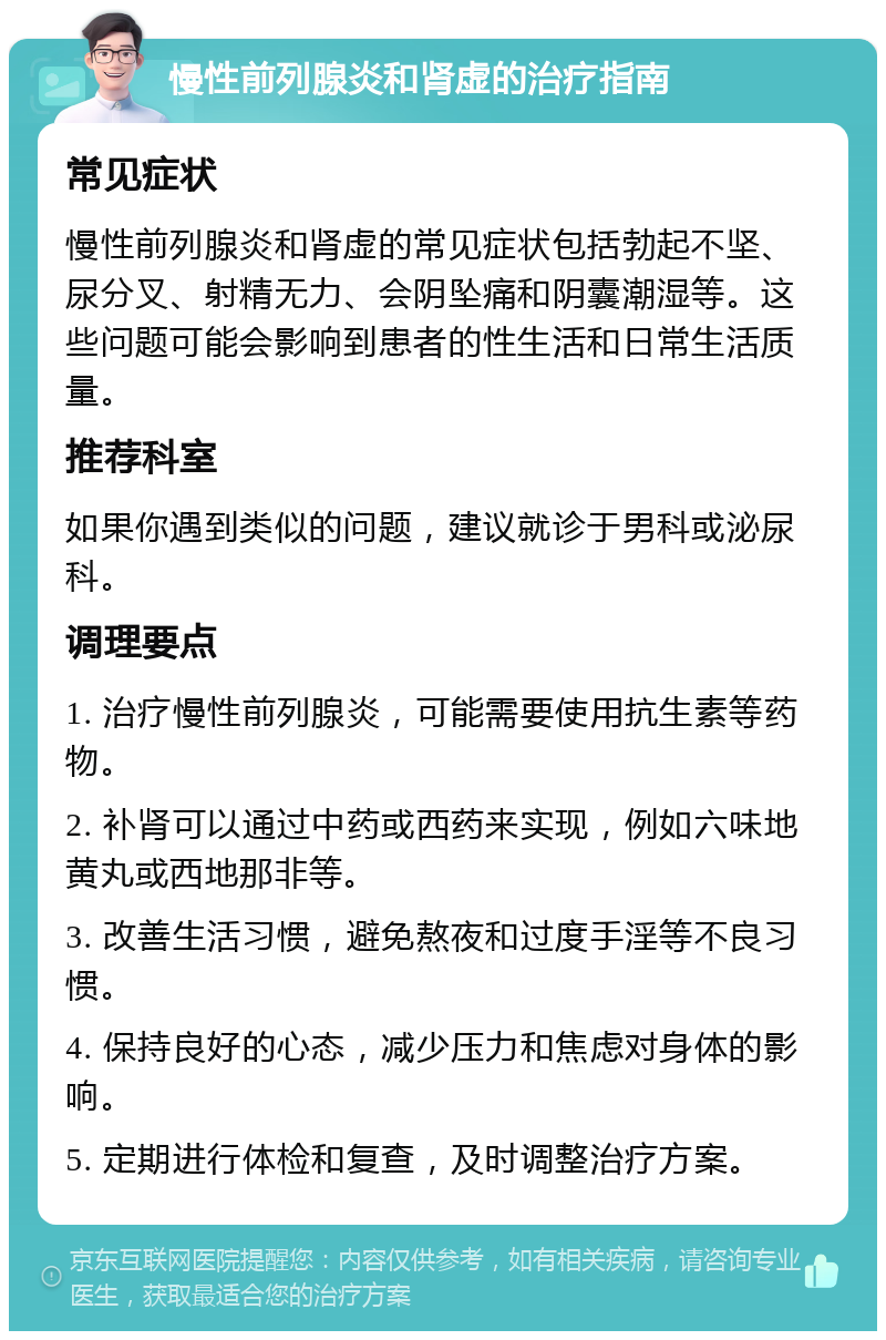 慢性前列腺炎和肾虚的治疗指南 常见症状 慢性前列腺炎和肾虚的常见症状包括勃起不坚、尿分叉、射精无力、会阴坠痛和阴囊潮湿等。这些问题可能会影响到患者的性生活和日常生活质量。 推荐科室 如果你遇到类似的问题，建议就诊于男科或泌尿科。 调理要点 1. 治疗慢性前列腺炎，可能需要使用抗生素等药物。 2. 补肾可以通过中药或西药来实现，例如六味地黄丸或西地那非等。 3. 改善生活习惯，避免熬夜和过度手淫等不良习惯。 4. 保持良好的心态，减少压力和焦虑对身体的影响。 5. 定期进行体检和复查，及时调整治疗方案。