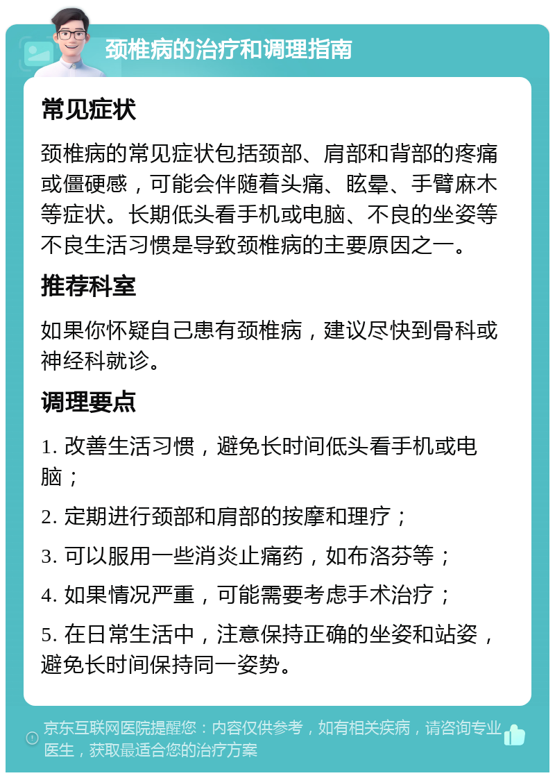 颈椎病的治疗和调理指南 常见症状 颈椎病的常见症状包括颈部、肩部和背部的疼痛或僵硬感，可能会伴随着头痛、眩晕、手臂麻木等症状。长期低头看手机或电脑、不良的坐姿等不良生活习惯是导致颈椎病的主要原因之一。 推荐科室 如果你怀疑自己患有颈椎病，建议尽快到骨科或神经科就诊。 调理要点 1. 改善生活习惯，避免长时间低头看手机或电脑； 2. 定期进行颈部和肩部的按摩和理疗； 3. 可以服用一些消炎止痛药，如布洛芬等； 4. 如果情况严重，可能需要考虑手术治疗； 5. 在日常生活中，注意保持正确的坐姿和站姿，避免长时间保持同一姿势。