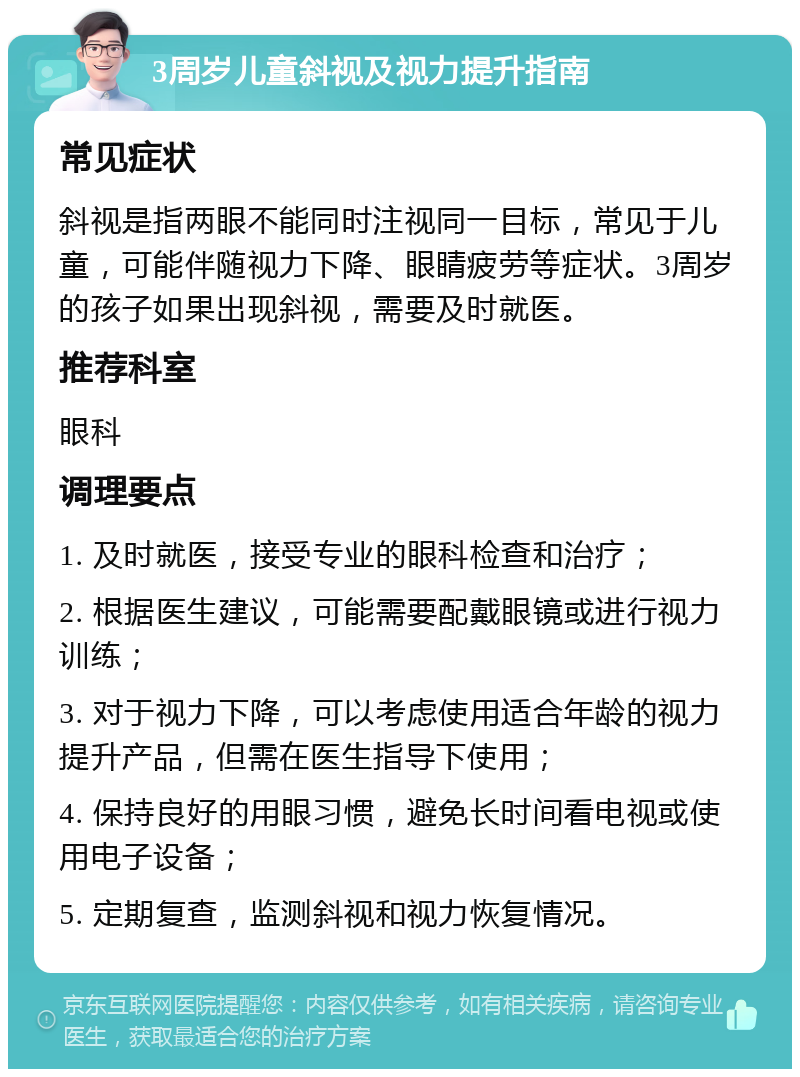 3周岁儿童斜视及视力提升指南 常见症状 斜视是指两眼不能同时注视同一目标，常见于儿童，可能伴随视力下降、眼睛疲劳等症状。3周岁的孩子如果出现斜视，需要及时就医。 推荐科室 眼科 调理要点 1. 及时就医，接受专业的眼科检查和治疗； 2. 根据医生建议，可能需要配戴眼镜或进行视力训练； 3. 对于视力下降，可以考虑使用适合年龄的视力提升产品，但需在医生指导下使用； 4. 保持良好的用眼习惯，避免长时间看电视或使用电子设备； 5. 定期复查，监测斜视和视力恢复情况。