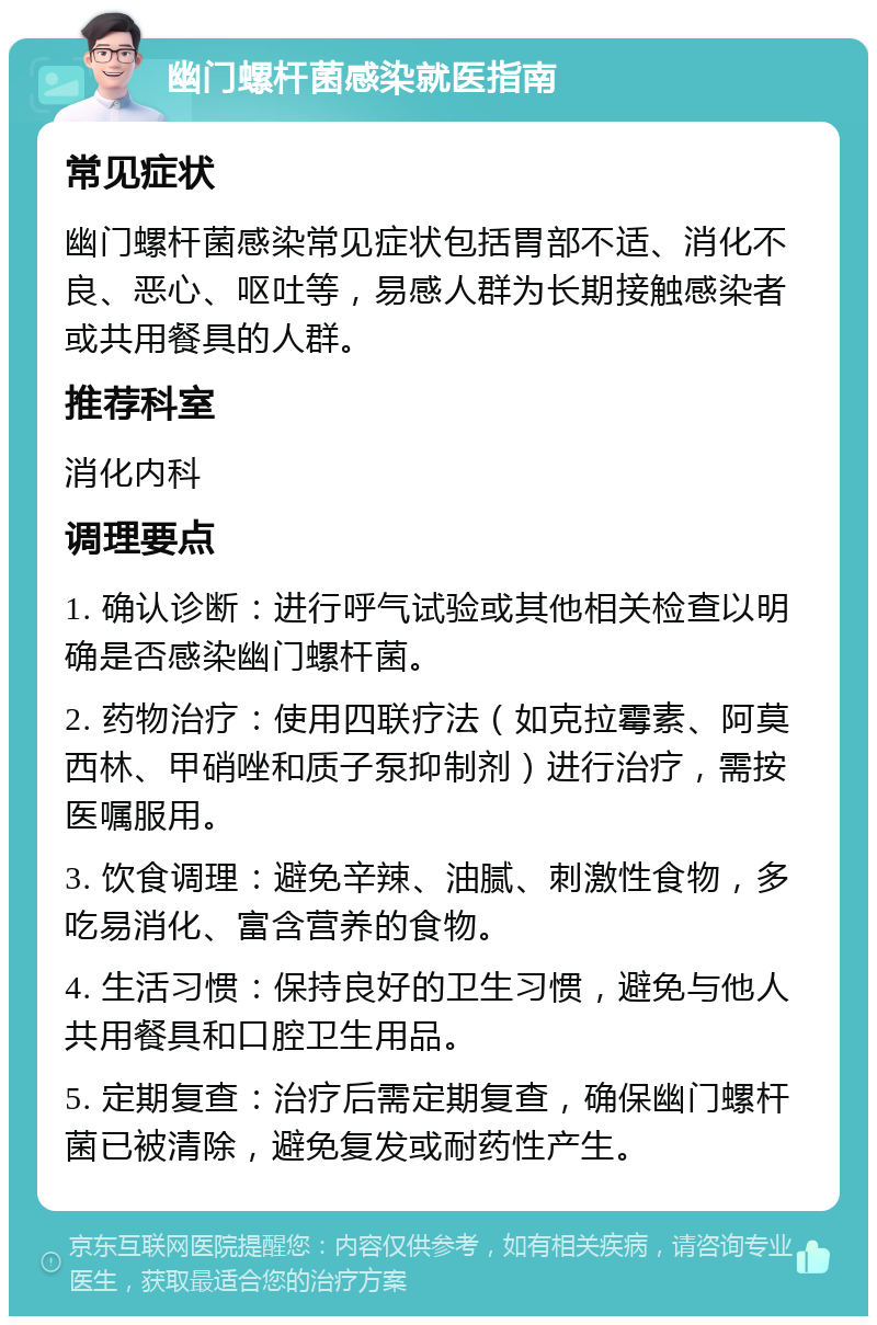 幽门螺杆菌感染就医指南 常见症状 幽门螺杆菌感染常见症状包括胃部不适、消化不良、恶心、呕吐等，易感人群为长期接触感染者或共用餐具的人群。 推荐科室 消化内科 调理要点 1. 确认诊断：进行呼气试验或其他相关检查以明确是否感染幽门螺杆菌。 2. 药物治疗：使用四联疗法（如克拉霉素、阿莫西林、甲硝唑和质子泵抑制剂）进行治疗，需按医嘱服用。 3. 饮食调理：避免辛辣、油腻、刺激性食物，多吃易消化、富含营养的食物。 4. 生活习惯：保持良好的卫生习惯，避免与他人共用餐具和口腔卫生用品。 5. 定期复查：治疗后需定期复查，确保幽门螺杆菌已被清除，避免复发或耐药性产生。