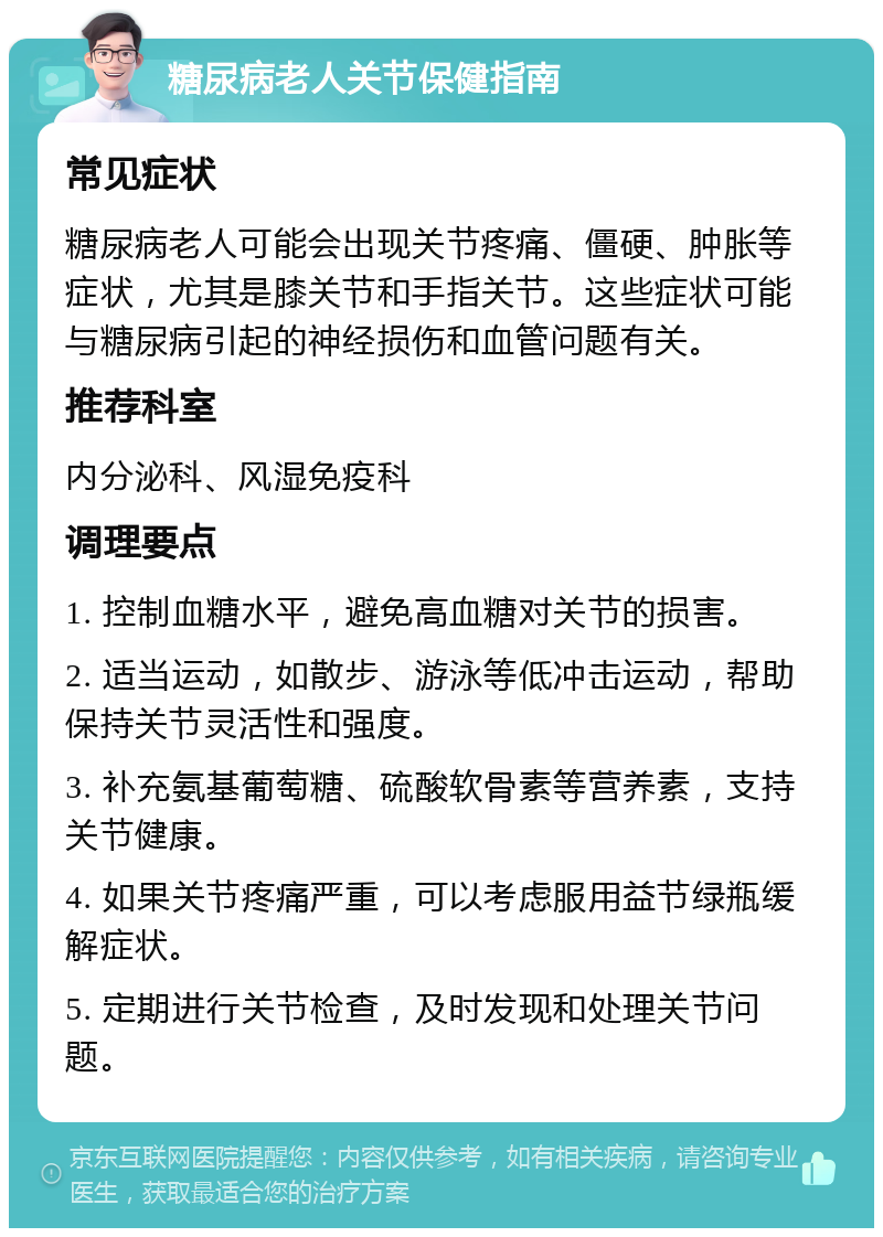 糖尿病老人关节保健指南 常见症状 糖尿病老人可能会出现关节疼痛、僵硬、肿胀等症状，尤其是膝关节和手指关节。这些症状可能与糖尿病引起的神经损伤和血管问题有关。 推荐科室 内分泌科、风湿免疫科 调理要点 1. 控制血糖水平，避免高血糖对关节的损害。 2. 适当运动，如散步、游泳等低冲击运动，帮助保持关节灵活性和强度。 3. 补充氨基葡萄糖、硫酸软骨素等营养素，支持关节健康。 4. 如果关节疼痛严重，可以考虑服用益节绿瓶缓解症状。 5. 定期进行关节检查，及时发现和处理关节问题。