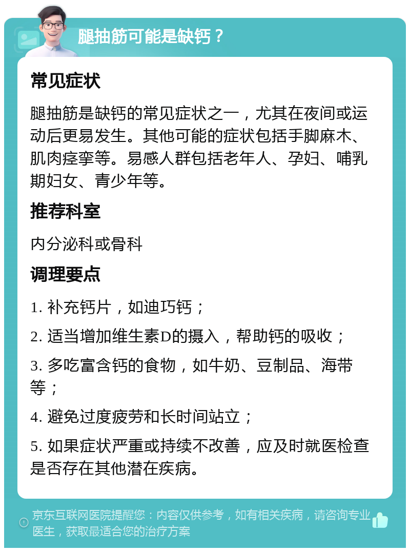 腿抽筋可能是缺钙？ 常见症状 腿抽筋是缺钙的常见症状之一，尤其在夜间或运动后更易发生。其他可能的症状包括手脚麻木、肌肉痉挛等。易感人群包括老年人、孕妇、哺乳期妇女、青少年等。 推荐科室 内分泌科或骨科 调理要点 1. 补充钙片，如迪巧钙； 2. 适当增加维生素D的摄入，帮助钙的吸收； 3. 多吃富含钙的食物，如牛奶、豆制品、海带等； 4. 避免过度疲劳和长时间站立； 5. 如果症状严重或持续不改善，应及时就医检查是否存在其他潜在疾病。