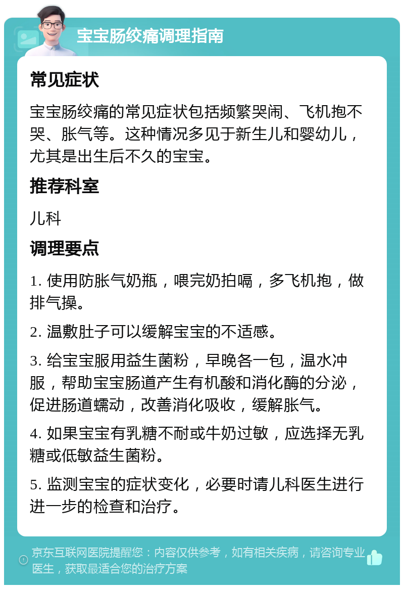 宝宝肠绞痛调理指南 常见症状 宝宝肠绞痛的常见症状包括频繁哭闹、飞机抱不哭、胀气等。这种情况多见于新生儿和婴幼儿，尤其是出生后不久的宝宝。 推荐科室 儿科 调理要点 1. 使用防胀气奶瓶，喂完奶拍嗝，多飞机抱，做排气操。 2. 温敷肚子可以缓解宝宝的不适感。 3. 给宝宝服用益生菌粉，早晚各一包，温水冲服，帮助宝宝肠道产生有机酸和消化酶的分泌，促进肠道蠕动，改善消化吸收，缓解胀气。 4. 如果宝宝有乳糖不耐或牛奶过敏，应选择无乳糖或低敏益生菌粉。 5. 监测宝宝的症状变化，必要时请儿科医生进行进一步的检查和治疗。