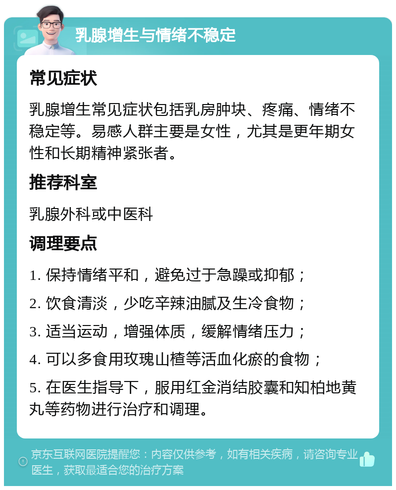 乳腺增生与情绪不稳定 常见症状 乳腺增生常见症状包括乳房肿块、疼痛、情绪不稳定等。易感人群主要是女性，尤其是更年期女性和长期精神紧张者。 推荐科室 乳腺外科或中医科 调理要点 1. 保持情绪平和，避免过于急躁或抑郁； 2. 饮食清淡，少吃辛辣油腻及生冷食物； 3. 适当运动，增强体质，缓解情绪压力； 4. 可以多食用玫瑰山楂等活血化瘀的食物； 5. 在医生指导下，服用红金消结胶囊和知柏地黄丸等药物进行治疗和调理。