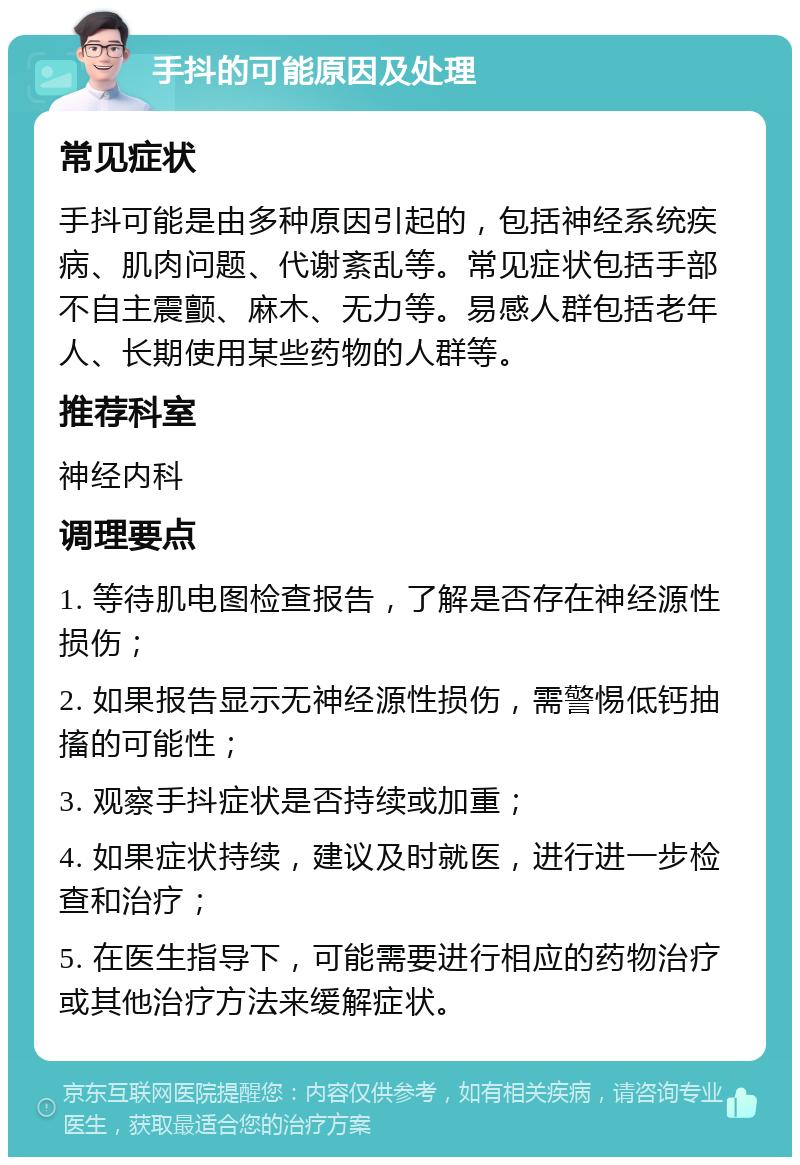 手抖的可能原因及处理 常见症状 手抖可能是由多种原因引起的，包括神经系统疾病、肌肉问题、代谢紊乱等。常见症状包括手部不自主震颤、麻木、无力等。易感人群包括老年人、长期使用某些药物的人群等。 推荐科室 神经内科 调理要点 1. 等待肌电图检查报告，了解是否存在神经源性损伤； 2. 如果报告显示无神经源性损伤，需警惕低钙抽搐的可能性； 3. 观察手抖症状是否持续或加重； 4. 如果症状持续，建议及时就医，进行进一步检查和治疗； 5. 在医生指导下，可能需要进行相应的药物治疗或其他治疗方法来缓解症状。