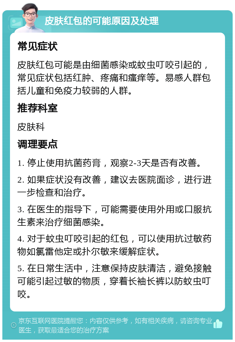 皮肤红包的可能原因及处理 常见症状 皮肤红包可能是由细菌感染或蚊虫叮咬引起的，常见症状包括红肿、疼痛和瘙痒等。易感人群包括儿童和免疫力较弱的人群。 推荐科室 皮肤科 调理要点 1. 停止使用抗菌药膏，观察2-3天是否有改善。 2. 如果症状没有改善，建议去医院面诊，进行进一步检查和治疗。 3. 在医生的指导下，可能需要使用外用或口服抗生素来治疗细菌感染。 4. 对于蚊虫叮咬引起的红包，可以使用抗过敏药物如氯雷他定或扑尔敏来缓解症状。 5. 在日常生活中，注意保持皮肤清洁，避免接触可能引起过敏的物质，穿着长袖长裤以防蚊虫叮咬。