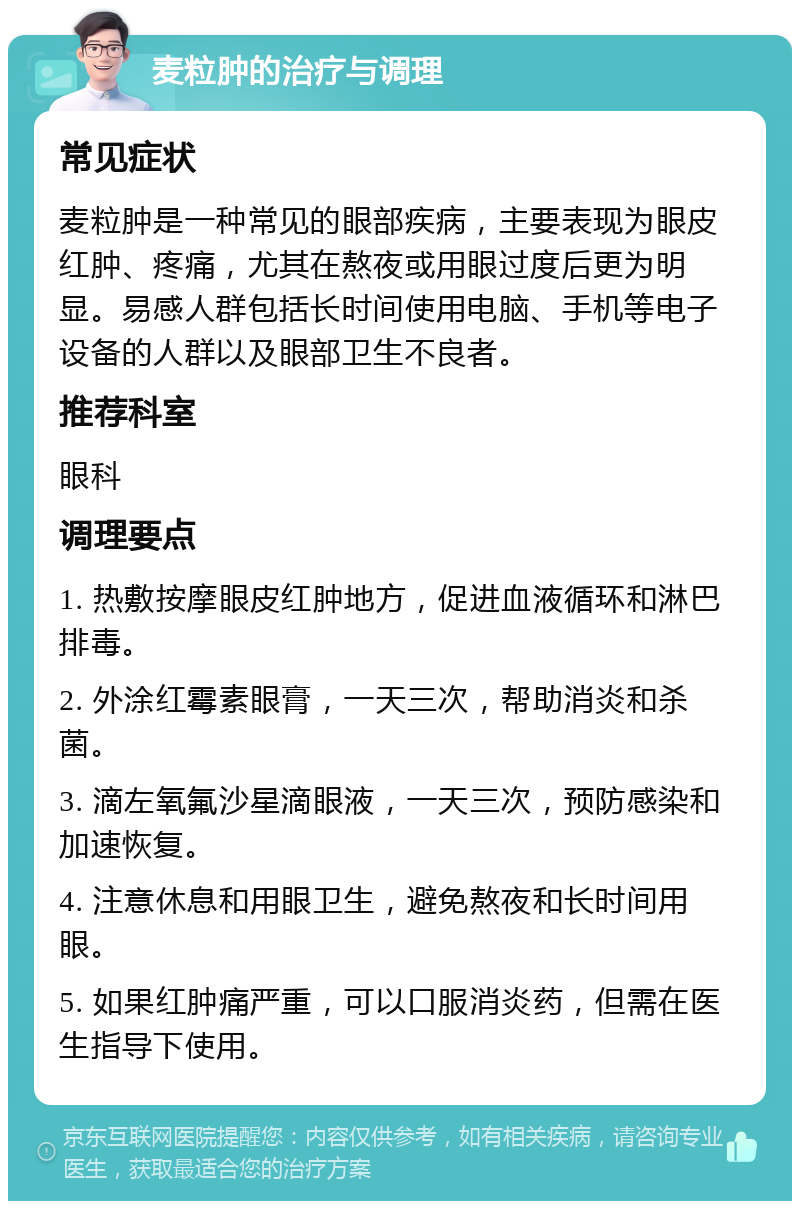 麦粒肿的治疗与调理 常见症状 麦粒肿是一种常见的眼部疾病，主要表现为眼皮红肿、疼痛，尤其在熬夜或用眼过度后更为明显。易感人群包括长时间使用电脑、手机等电子设备的人群以及眼部卫生不良者。 推荐科室 眼科 调理要点 1. 热敷按摩眼皮红肿地方，促进血液循环和淋巴排毒。 2. 外涂红霉素眼膏，一天三次，帮助消炎和杀菌。 3. 滴左氧氟沙星滴眼液，一天三次，预防感染和加速恢复。 4. 注意休息和用眼卫生，避免熬夜和长时间用眼。 5. 如果红肿痛严重，可以口服消炎药，但需在医生指导下使用。