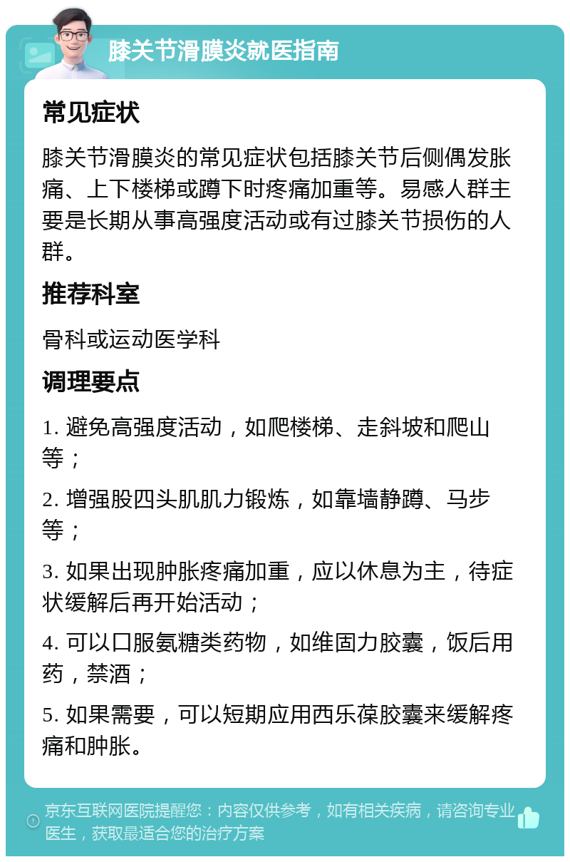 膝关节滑膜炎就医指南 常见症状 膝关节滑膜炎的常见症状包括膝关节后侧偶发胀痛、上下楼梯或蹲下时疼痛加重等。易感人群主要是长期从事高强度活动或有过膝关节损伤的人群。 推荐科室 骨科或运动医学科 调理要点 1. 避免高强度活动，如爬楼梯、走斜坡和爬山等； 2. 增强股四头肌肌力锻炼，如靠墙静蹲、马步等； 3. 如果出现肿胀疼痛加重，应以休息为主，待症状缓解后再开始活动； 4. 可以口服氨糖类药物，如维固力胶囊，饭后用药，禁酒； 5. 如果需要，可以短期应用西乐葆胶囊来缓解疼痛和肿胀。