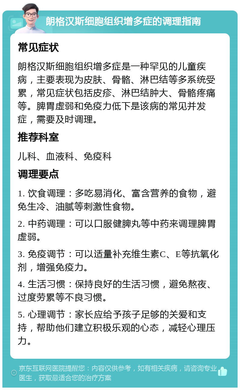 朗格汉斯细胞组织增多症的调理指南 常见症状 朗格汉斯细胞组织增多症是一种罕见的儿童疾病，主要表现为皮肤、骨骼、淋巴结等多系统受累，常见症状包括皮疹、淋巴结肿大、骨骼疼痛等。脾胃虚弱和免疫力低下是该病的常见并发症，需要及时调理。 推荐科室 儿科、血液科、免疫科 调理要点 1. 饮食调理：多吃易消化、富含营养的食物，避免生冷、油腻等刺激性食物。 2. 中药调理：可以口服健脾丸等中药来调理脾胃虚弱。 3. 免疫调节：可以适量补充维生素C、E等抗氧化剂，增强免疫力。 4. 生活习惯：保持良好的生活习惯，避免熬夜、过度劳累等不良习惯。 5. 心理调节：家长应给予孩子足够的关爱和支持，帮助他们建立积极乐观的心态，减轻心理压力。