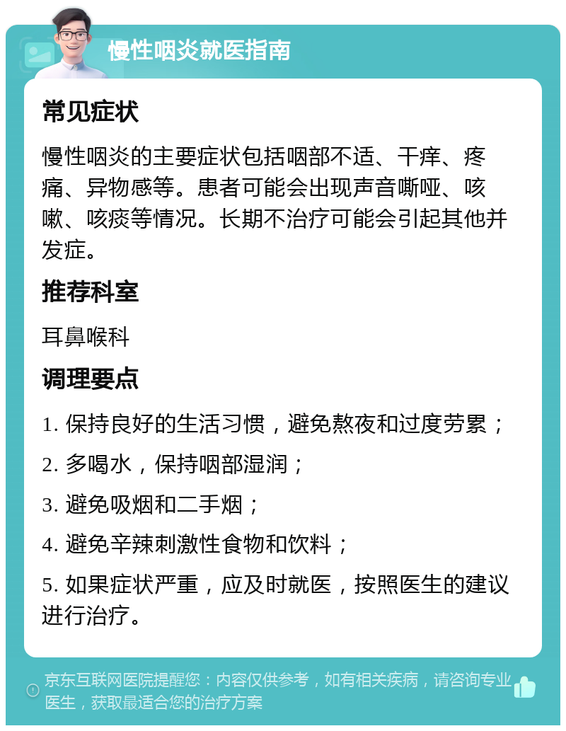 慢性咽炎就医指南 常见症状 慢性咽炎的主要症状包括咽部不适、干痒、疼痛、异物感等。患者可能会出现声音嘶哑、咳嗽、咳痰等情况。长期不治疗可能会引起其他并发症。 推荐科室 耳鼻喉科 调理要点 1. 保持良好的生活习惯，避免熬夜和过度劳累； 2. 多喝水，保持咽部湿润； 3. 避免吸烟和二手烟； 4. 避免辛辣刺激性食物和饮料； 5. 如果症状严重，应及时就医，按照医生的建议进行治疗。