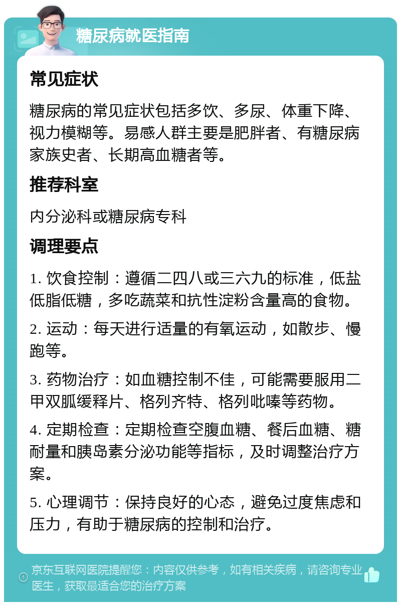 糖尿病就医指南 常见症状 糖尿病的常见症状包括多饮、多尿、体重下降、视力模糊等。易感人群主要是肥胖者、有糖尿病家族史者、长期高血糖者等。 推荐科室 内分泌科或糖尿病专科 调理要点 1. 饮食控制：遵循二四八或三六九的标准，低盐低脂低糖，多吃蔬菜和抗性淀粉含量高的食物。 2. 运动：每天进行适量的有氧运动，如散步、慢跑等。 3. 药物治疗：如血糖控制不佳，可能需要服用二甲双胍缓释片、格列齐特、格列吡嗪等药物。 4. 定期检查：定期检查空腹血糖、餐后血糖、糖耐量和胰岛素分泌功能等指标，及时调整治疗方案。 5. 心理调节：保持良好的心态，避免过度焦虑和压力，有助于糖尿病的控制和治疗。