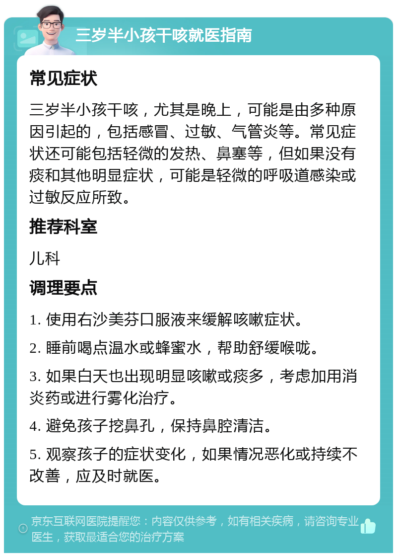 三岁半小孩干咳就医指南 常见症状 三岁半小孩干咳，尤其是晚上，可能是由多种原因引起的，包括感冒、过敏、气管炎等。常见症状还可能包括轻微的发热、鼻塞等，但如果没有痰和其他明显症状，可能是轻微的呼吸道感染或过敏反应所致。 推荐科室 儿科 调理要点 1. 使用右沙美芬口服液来缓解咳嗽症状。 2. 睡前喝点温水或蜂蜜水，帮助舒缓喉咙。 3. 如果白天也出现明显咳嗽或痰多，考虑加用消炎药或进行雾化治疗。 4. 避免孩子挖鼻孔，保持鼻腔清洁。 5. 观察孩子的症状变化，如果情况恶化或持续不改善，应及时就医。