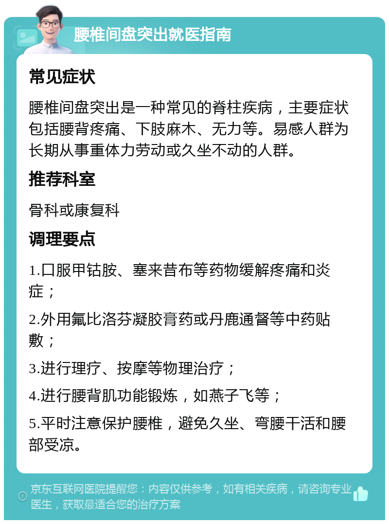 腰椎间盘突出就医指南 常见症状 腰椎间盘突出是一种常见的脊柱疾病，主要症状包括腰背疼痛、下肢麻木、无力等。易感人群为长期从事重体力劳动或久坐不动的人群。 推荐科室 骨科或康复科 调理要点 1.口服甲钴胺、塞来昔布等药物缓解疼痛和炎症； 2.外用氟比洛芬凝胶膏药或丹鹿通督等中药贴敷； 3.进行理疗、按摩等物理治疗； 4.进行腰背肌功能锻炼，如燕子飞等； 5.平时注意保护腰椎，避免久坐、弯腰干活和腰部受凉。