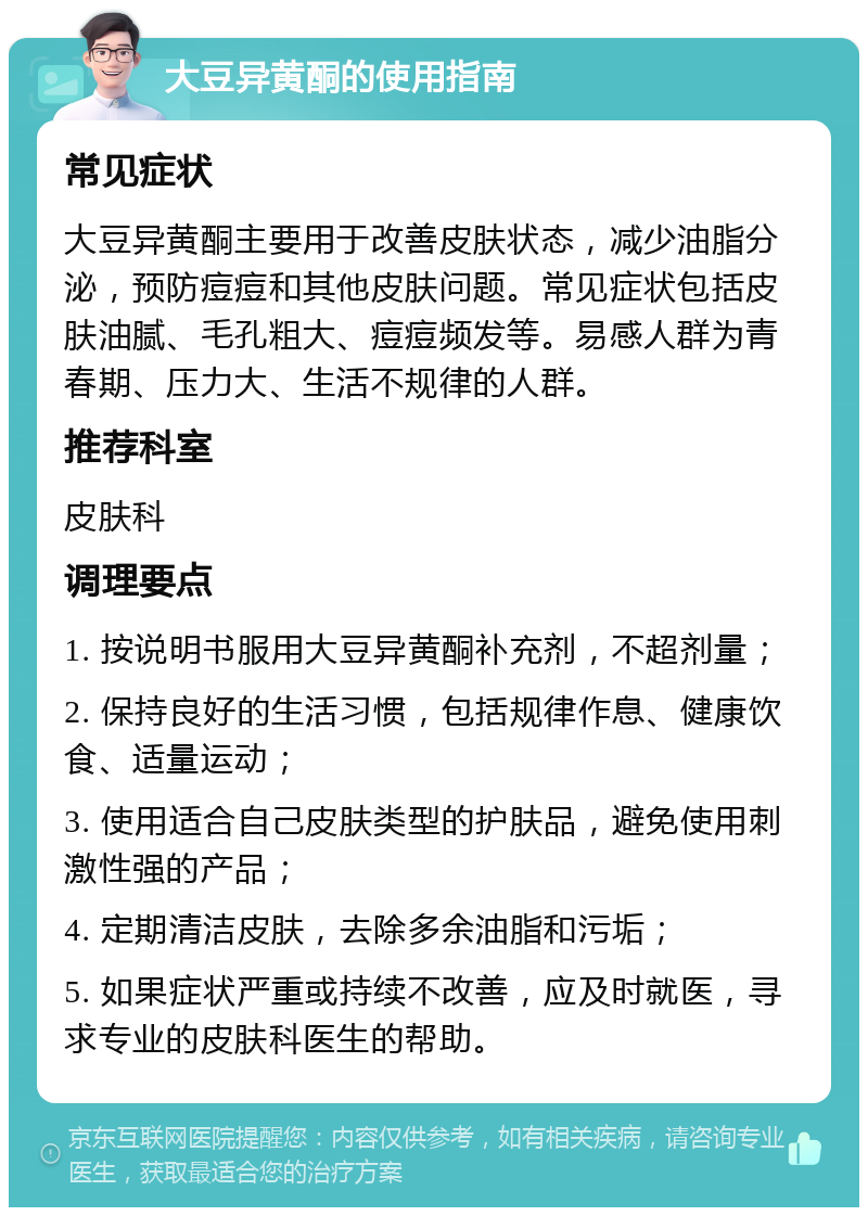 大豆异黄酮的使用指南 常见症状 大豆异黄酮主要用于改善皮肤状态，减少油脂分泌，预防痘痘和其他皮肤问题。常见症状包括皮肤油腻、毛孔粗大、痘痘频发等。易感人群为青春期、压力大、生活不规律的人群。 推荐科室 皮肤科 调理要点 1. 按说明书服用大豆异黄酮补充剂，不超剂量； 2. 保持良好的生活习惯，包括规律作息、健康饮食、适量运动； 3. 使用适合自己皮肤类型的护肤品，避免使用刺激性强的产品； 4. 定期清洁皮肤，去除多余油脂和污垢； 5. 如果症状严重或持续不改善，应及时就医，寻求专业的皮肤科医生的帮助。