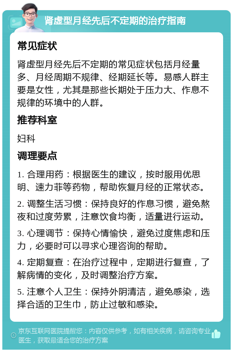 肾虚型月经先后不定期的治疗指南 常见症状 肾虚型月经先后不定期的常见症状包括月经量多、月经周期不规律、经期延长等。易感人群主要是女性，尤其是那些长期处于压力大、作息不规律的环境中的人群。 推荐科室 妇科 调理要点 1. 合理用药：根据医生的建议，按时服用优思明、速力菲等药物，帮助恢复月经的正常状态。 2. 调整生活习惯：保持良好的作息习惯，避免熬夜和过度劳累，注意饮食均衡，适量进行运动。 3. 心理调节：保持心情愉快，避免过度焦虑和压力，必要时可以寻求心理咨询的帮助。 4. 定期复查：在治疗过程中，定期进行复查，了解病情的变化，及时调整治疗方案。 5. 注意个人卫生：保持外阴清洁，避免感染，选择合适的卫生巾，防止过敏和感染。