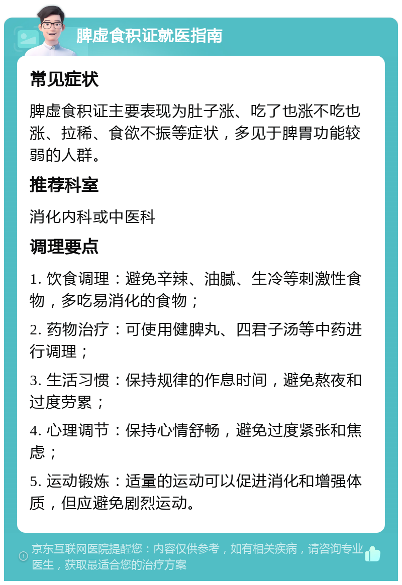 脾虚食积证就医指南 常见症状 脾虚食积证主要表现为肚子涨、吃了也涨不吃也涨、拉稀、食欲不振等症状，多见于脾胃功能较弱的人群。 推荐科室 消化内科或中医科 调理要点 1. 饮食调理：避免辛辣、油腻、生冷等刺激性食物，多吃易消化的食物； 2. 药物治疗：可使用健脾丸、四君子汤等中药进行调理； 3. 生活习惯：保持规律的作息时间，避免熬夜和过度劳累； 4. 心理调节：保持心情舒畅，避免过度紧张和焦虑； 5. 运动锻炼：适量的运动可以促进消化和增强体质，但应避免剧烈运动。