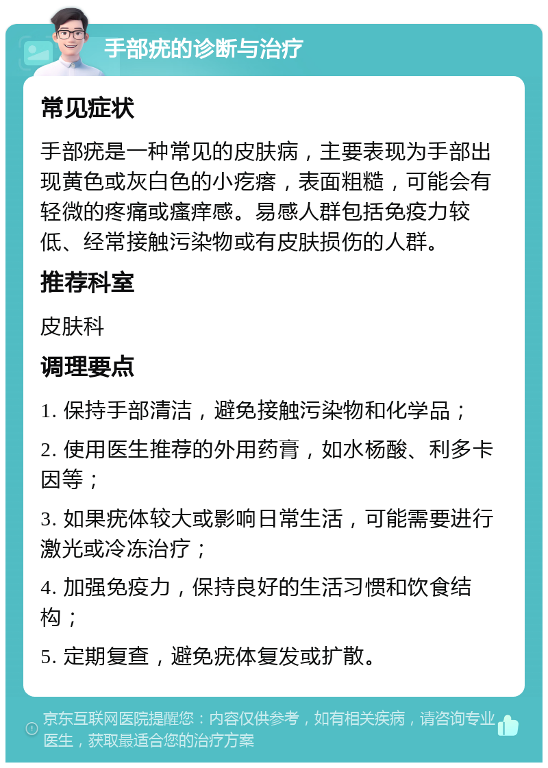 手部疣的诊断与治疗 常见症状 手部疣是一种常见的皮肤病，主要表现为手部出现黄色或灰白色的小疙瘩，表面粗糙，可能会有轻微的疼痛或瘙痒感。易感人群包括免疫力较低、经常接触污染物或有皮肤损伤的人群。 推荐科室 皮肤科 调理要点 1. 保持手部清洁，避免接触污染物和化学品； 2. 使用医生推荐的外用药膏，如水杨酸、利多卡因等； 3. 如果疣体较大或影响日常生活，可能需要进行激光或冷冻治疗； 4. 加强免疫力，保持良好的生活习惯和饮食结构； 5. 定期复查，避免疣体复发或扩散。