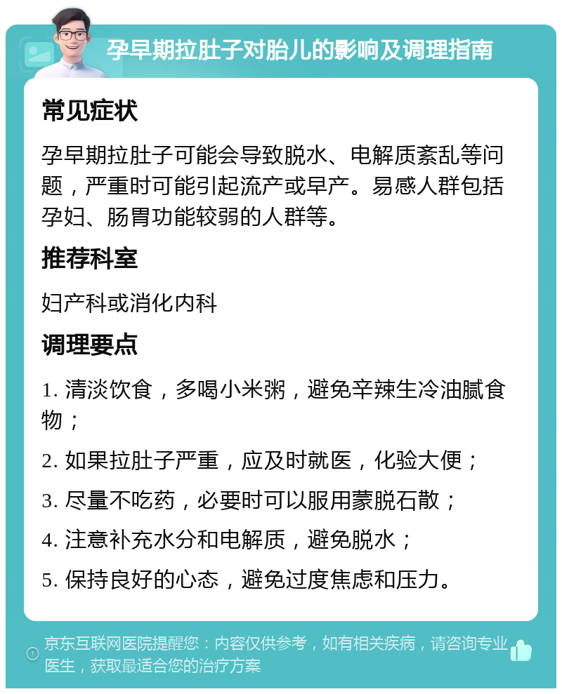 孕早期拉肚子对胎儿的影响及调理指南 常见症状 孕早期拉肚子可能会导致脱水、电解质紊乱等问题，严重时可能引起流产或早产。易感人群包括孕妇、肠胃功能较弱的人群等。 推荐科室 妇产科或消化内科 调理要点 1. 清淡饮食，多喝小米粥，避免辛辣生冷油腻食物； 2. 如果拉肚子严重，应及时就医，化验大便； 3. 尽量不吃药，必要时可以服用蒙脱石散； 4. 注意补充水分和电解质，避免脱水； 5. 保持良好的心态，避免过度焦虑和压力。