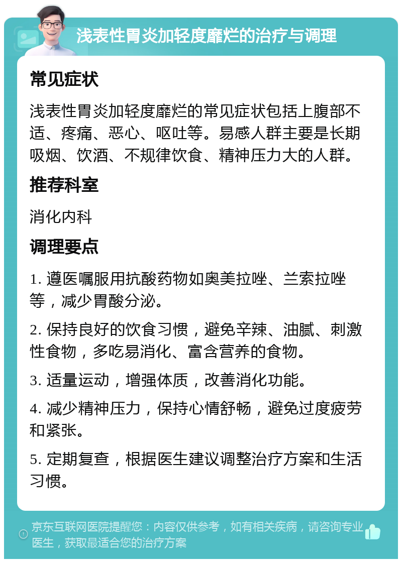 浅表性胃炎加轻度靡烂的治疗与调理 常见症状 浅表性胃炎加轻度靡烂的常见症状包括上腹部不适、疼痛、恶心、呕吐等。易感人群主要是长期吸烟、饮酒、不规律饮食、精神压力大的人群。 推荐科室 消化内科 调理要点 1. 遵医嘱服用抗酸药物如奥美拉唑、兰索拉唑等，减少胃酸分泌。 2. 保持良好的饮食习惯，避免辛辣、油腻、刺激性食物，多吃易消化、富含营养的食物。 3. 适量运动，增强体质，改善消化功能。 4. 减少精神压力，保持心情舒畅，避免过度疲劳和紧张。 5. 定期复查，根据医生建议调整治疗方案和生活习惯。