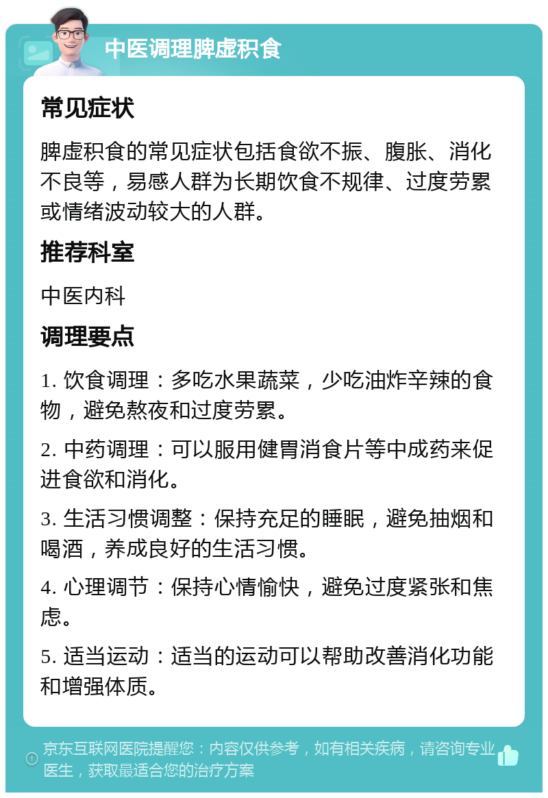 中医调理脾虚积食 常见症状 脾虚积食的常见症状包括食欲不振、腹胀、消化不良等，易感人群为长期饮食不规律、过度劳累或情绪波动较大的人群。 推荐科室 中医内科 调理要点 1. 饮食调理：多吃水果蔬菜，少吃油炸辛辣的食物，避免熬夜和过度劳累。 2. 中药调理：可以服用健胃消食片等中成药来促进食欲和消化。 3. 生活习惯调整：保持充足的睡眠，避免抽烟和喝酒，养成良好的生活习惯。 4. 心理调节：保持心情愉快，避免过度紧张和焦虑。 5. 适当运动：适当的运动可以帮助改善消化功能和增强体质。