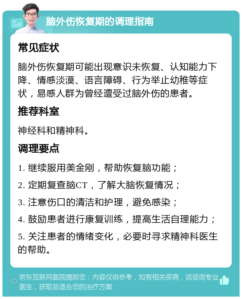 脑外伤恢复期的调理指南 常见症状 脑外伤恢复期可能出现意识未恢复、认知能力下降、情感淡漠、语言障碍、行为举止幼稚等症状，易感人群为曾经遭受过脑外伤的患者。 推荐科室 神经科和精神科。 调理要点 1. 继续服用美金刚，帮助恢复脑功能； 2. 定期复查脑CT，了解大脑恢复情况； 3. 注意伤口的清洁和护理，避免感染； 4. 鼓励患者进行康复训练，提高生活自理能力； 5. 关注患者的情绪变化，必要时寻求精神科医生的帮助。