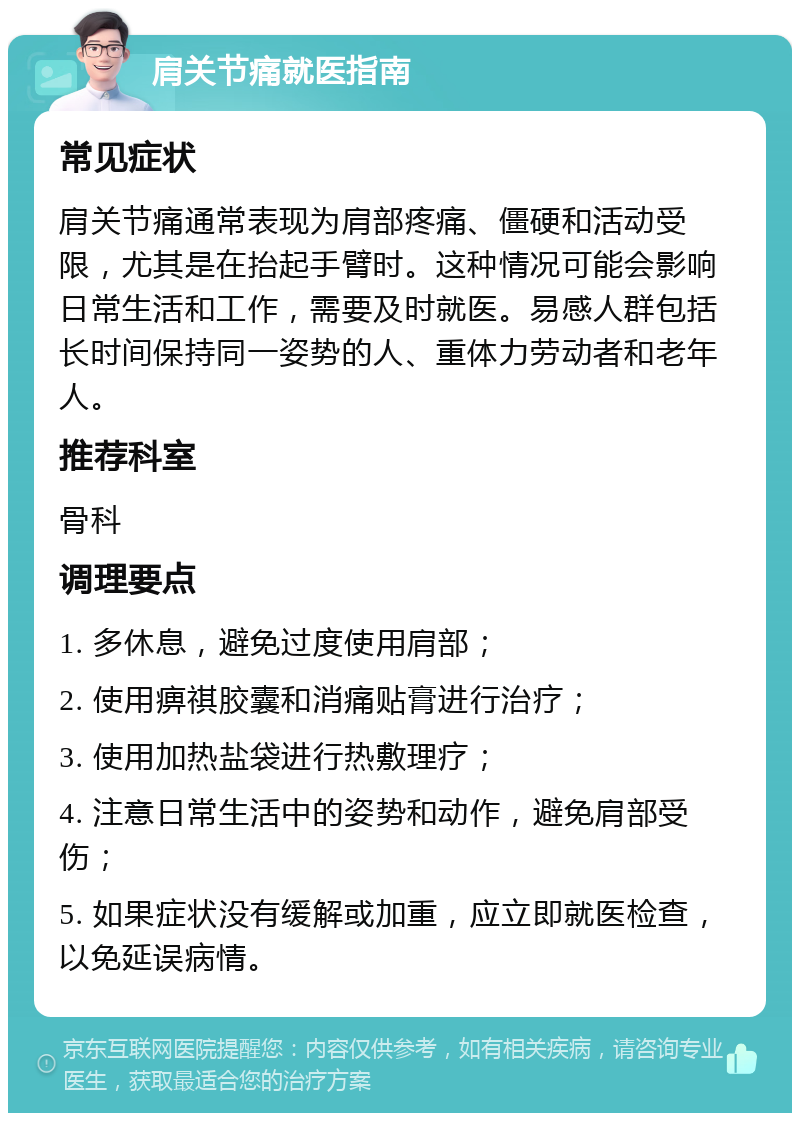 肩关节痛就医指南 常见症状 肩关节痛通常表现为肩部疼痛、僵硬和活动受限，尤其是在抬起手臂时。这种情况可能会影响日常生活和工作，需要及时就医。易感人群包括长时间保持同一姿势的人、重体力劳动者和老年人。 推荐科室 骨科 调理要点 1. 多休息，避免过度使用肩部； 2. 使用痹祺胶囊和消痛贴膏进行治疗； 3. 使用加热盐袋进行热敷理疗； 4. 注意日常生活中的姿势和动作，避免肩部受伤； 5. 如果症状没有缓解或加重，应立即就医检查，以免延误病情。