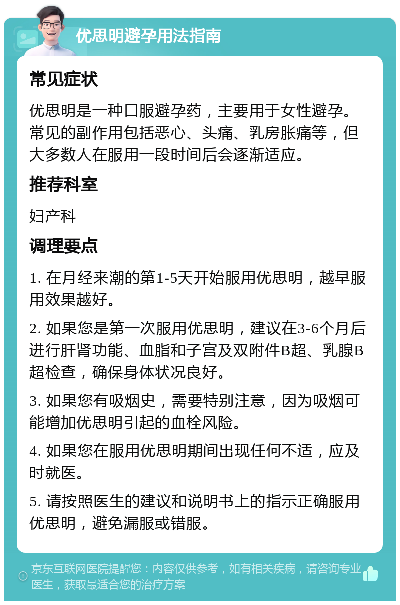 优思明避孕用法指南 常见症状 优思明是一种口服避孕药，主要用于女性避孕。常见的副作用包括恶心、头痛、乳房胀痛等，但大多数人在服用一段时间后会逐渐适应。 推荐科室 妇产科 调理要点 1. 在月经来潮的第1-5天开始服用优思明，越早服用效果越好。 2. 如果您是第一次服用优思明，建议在3-6个月后进行肝肾功能、血脂和子宫及双附件B超、乳腺B超检查，确保身体状况良好。 3. 如果您有吸烟史，需要特别注意，因为吸烟可能增加优思明引起的血栓风险。 4. 如果您在服用优思明期间出现任何不适，应及时就医。 5. 请按照医生的建议和说明书上的指示正确服用优思明，避免漏服或错服。