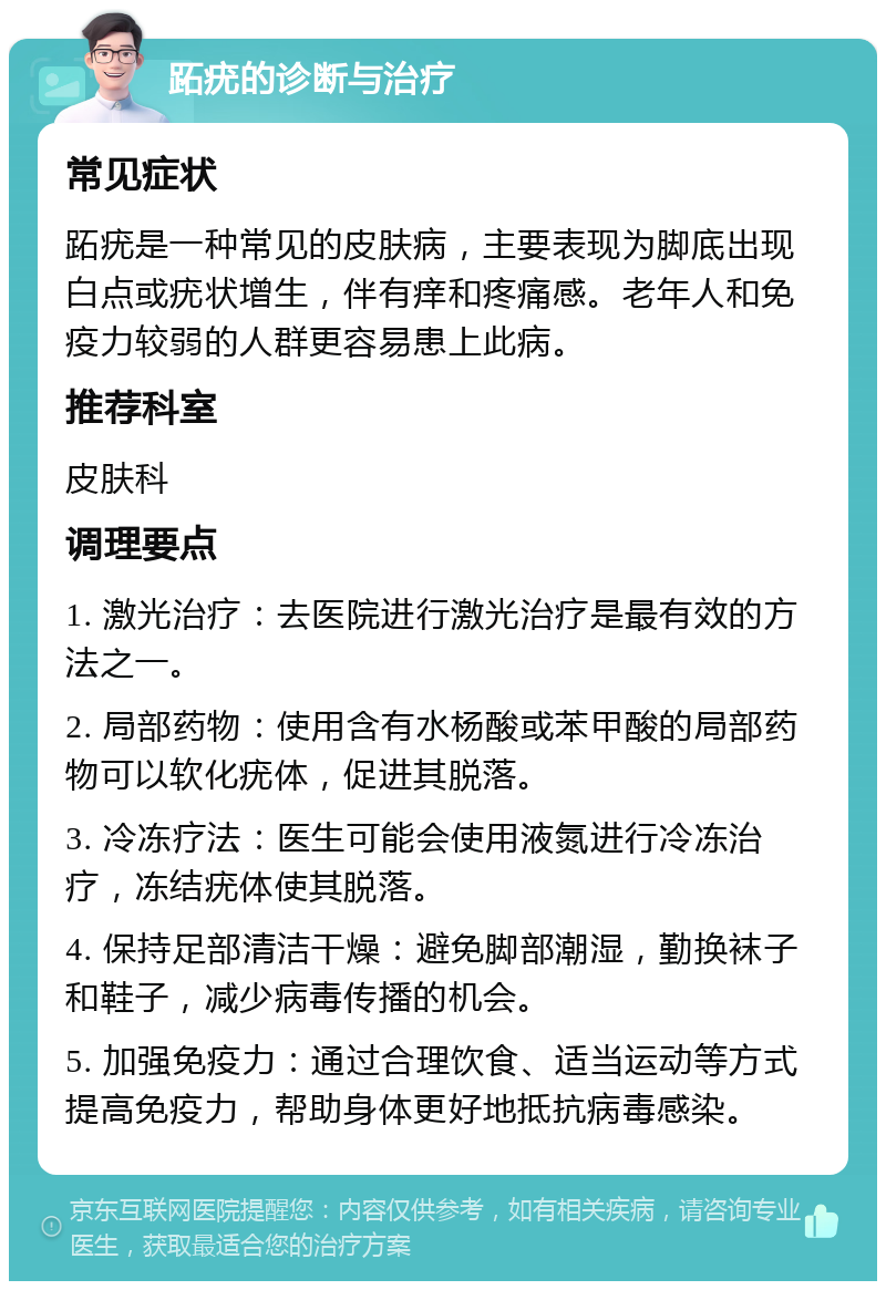 跖疣的诊断与治疗 常见症状 跖疣是一种常见的皮肤病，主要表现为脚底出现白点或疣状增生，伴有痒和疼痛感。老年人和免疫力较弱的人群更容易患上此病。 推荐科室 皮肤科 调理要点 1. 激光治疗：去医院进行激光治疗是最有效的方法之一。 2. 局部药物：使用含有水杨酸或苯甲酸的局部药物可以软化疣体，促进其脱落。 3. 冷冻疗法：医生可能会使用液氮进行冷冻治疗，冻结疣体使其脱落。 4. 保持足部清洁干燥：避免脚部潮湿，勤换袜子和鞋子，减少病毒传播的机会。 5. 加强免疫力：通过合理饮食、适当运动等方式提高免疫力，帮助身体更好地抵抗病毒感染。