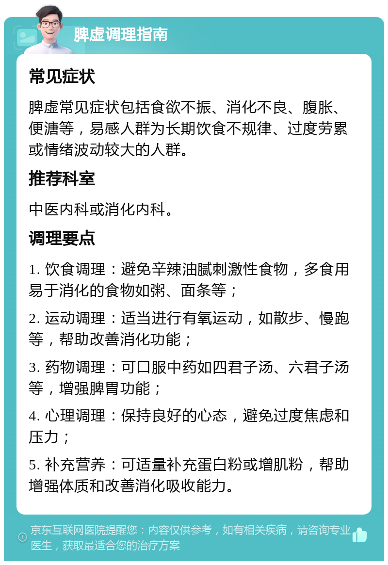 脾虚调理指南 常见症状 脾虚常见症状包括食欲不振、消化不良、腹胀、便溏等，易感人群为长期饮食不规律、过度劳累或情绪波动较大的人群。 推荐科室 中医内科或消化内科。 调理要点 1. 饮食调理：避免辛辣油腻刺激性食物，多食用易于消化的食物如粥、面条等； 2. 运动调理：适当进行有氧运动，如散步、慢跑等，帮助改善消化功能； 3. 药物调理：可口服中药如四君子汤、六君子汤等，增强脾胃功能； 4. 心理调理：保持良好的心态，避免过度焦虑和压力； 5. 补充营养：可适量补充蛋白粉或增肌粉，帮助增强体质和改善消化吸收能力。