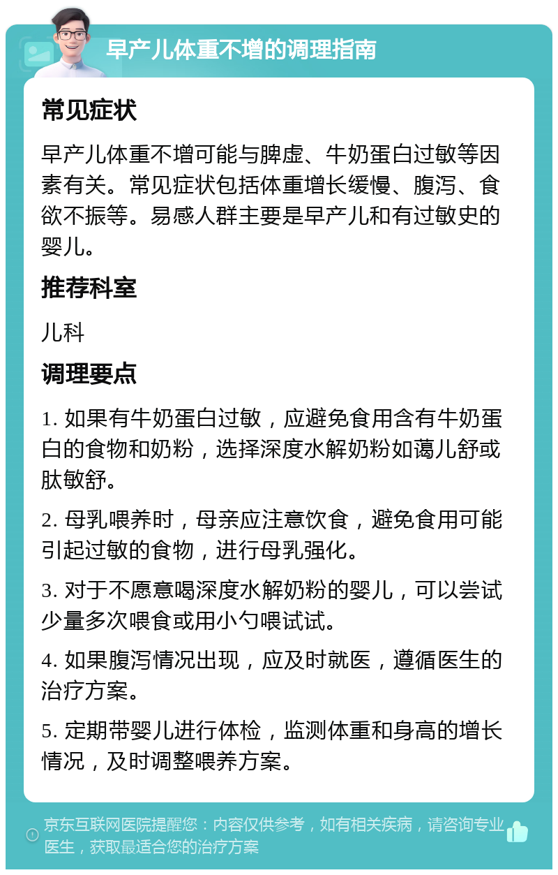 早产儿体重不增的调理指南 常见症状 早产儿体重不增可能与脾虚、牛奶蛋白过敏等因素有关。常见症状包括体重增长缓慢、腹泻、食欲不振等。易感人群主要是早产儿和有过敏史的婴儿。 推荐科室 儿科 调理要点 1. 如果有牛奶蛋白过敏，应避免食用含有牛奶蛋白的食物和奶粉，选择深度水解奶粉如蔼儿舒或肽敏舒。 2. 母乳喂养时，母亲应注意饮食，避免食用可能引起过敏的食物，进行母乳强化。 3. 对于不愿意喝深度水解奶粉的婴儿，可以尝试少量多次喂食或用小勺喂试试。 4. 如果腹泻情况出现，应及时就医，遵循医生的治疗方案。 5. 定期带婴儿进行体检，监测体重和身高的增长情况，及时调整喂养方案。