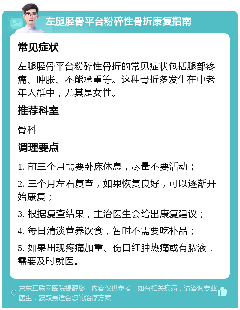 左腿胫骨平台粉碎性骨折康复指南 常见症状 左腿胫骨平台粉碎性骨折的常见症状包括腿部疼痛、肿胀、不能承重等。这种骨折多发生在中老年人群中，尤其是女性。 推荐科室 骨科 调理要点 1. 前三个月需要卧床休息，尽量不要活动； 2. 三个月左右复查，如果恢复良好，可以逐渐开始康复； 3. 根据复查结果，主治医生会给出康复建议； 4. 每日清淡营养饮食，暂时不需要吃补品； 5. 如果出现疼痛加重、伤口红肿热痛或有脓液，需要及时就医。