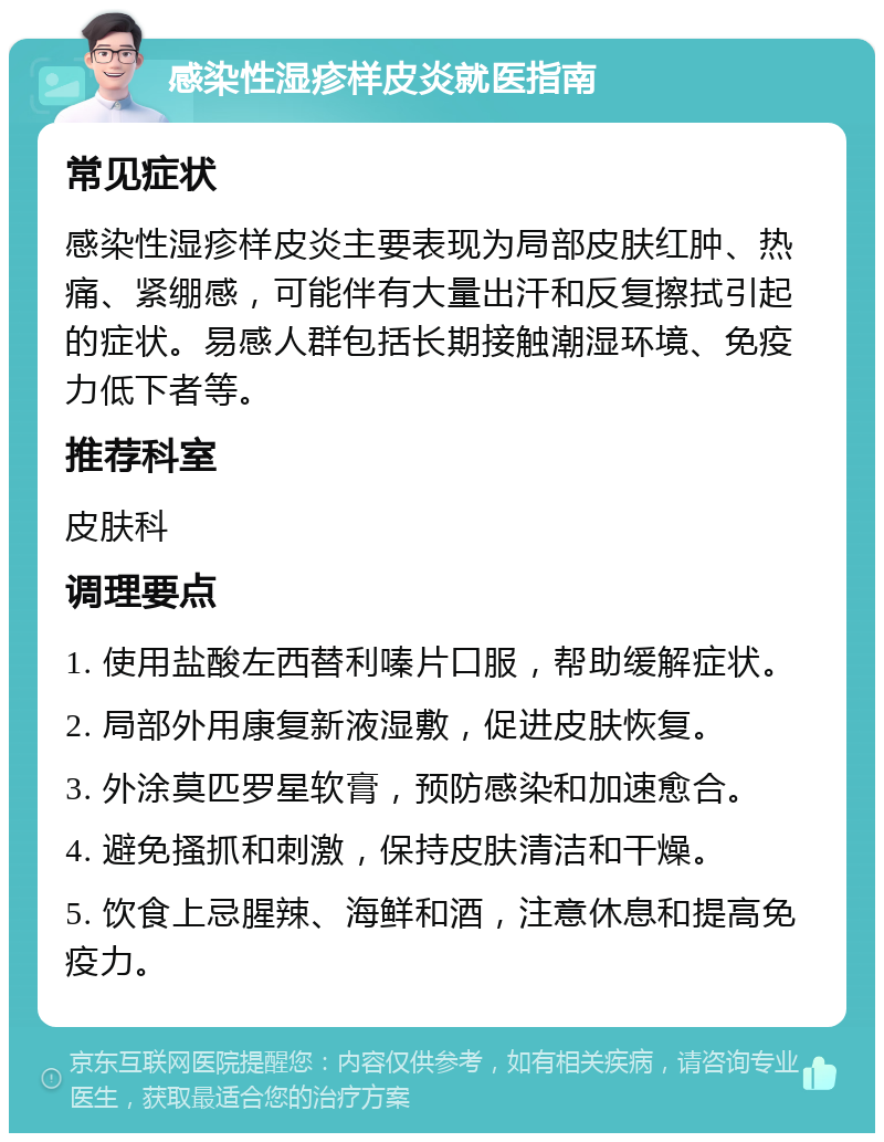 感染性湿疹样皮炎就医指南 常见症状 感染性湿疹样皮炎主要表现为局部皮肤红肿、热痛、紧绷感，可能伴有大量出汗和反复擦拭引起的症状。易感人群包括长期接触潮湿环境、免疫力低下者等。 推荐科室 皮肤科 调理要点 1. 使用盐酸左西替利嗪片口服，帮助缓解症状。 2. 局部外用康复新液湿敷，促进皮肤恢复。 3. 外涂莫匹罗星软膏，预防感染和加速愈合。 4. 避免搔抓和刺激，保持皮肤清洁和干燥。 5. 饮食上忌腥辣、海鲜和酒，注意休息和提高免疫力。