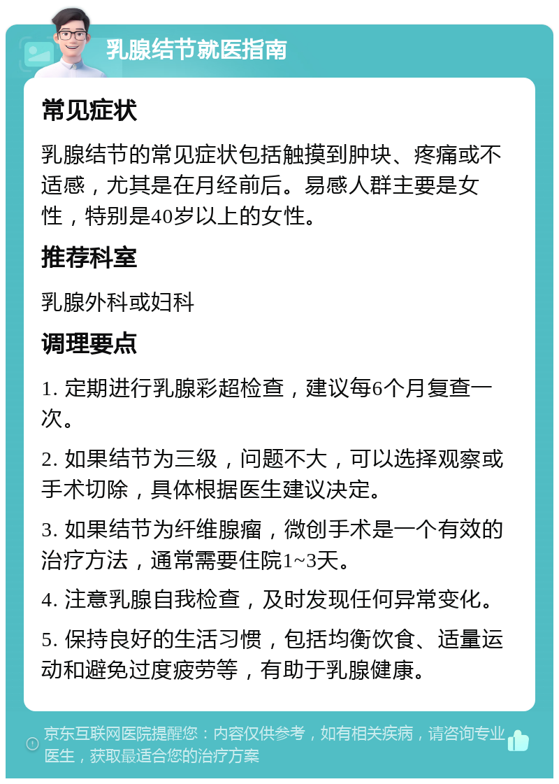 乳腺结节就医指南 常见症状 乳腺结节的常见症状包括触摸到肿块、疼痛或不适感，尤其是在月经前后。易感人群主要是女性，特别是40岁以上的女性。 推荐科室 乳腺外科或妇科 调理要点 1. 定期进行乳腺彩超检查，建议每6个月复查一次。 2. 如果结节为三级，问题不大，可以选择观察或手术切除，具体根据医生建议决定。 3. 如果结节为纤维腺瘤，微创手术是一个有效的治疗方法，通常需要住院1~3天。 4. 注意乳腺自我检查，及时发现任何异常变化。 5. 保持良好的生活习惯，包括均衡饮食、适量运动和避免过度疲劳等，有助于乳腺健康。