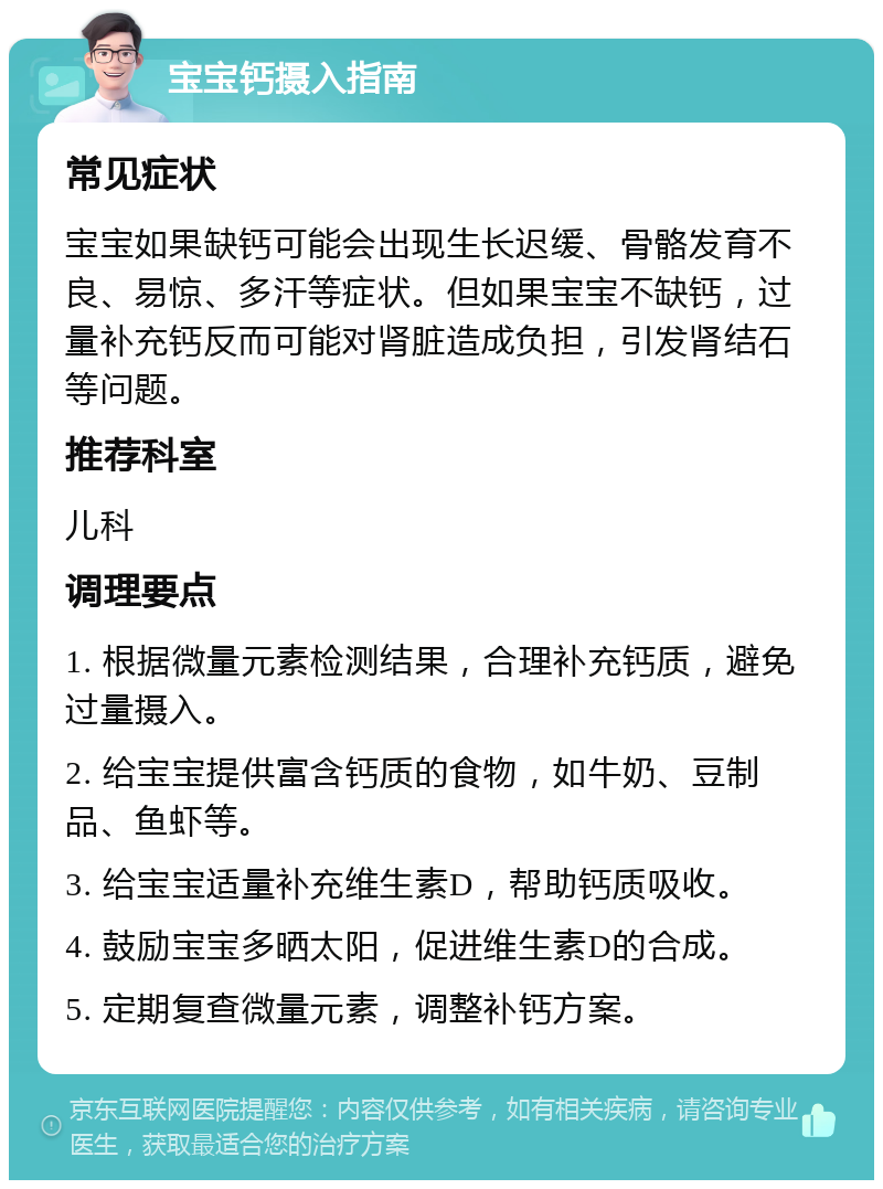 宝宝钙摄入指南 常见症状 宝宝如果缺钙可能会出现生长迟缓、骨骼发育不良、易惊、多汗等症状。但如果宝宝不缺钙，过量补充钙反而可能对肾脏造成负担，引发肾结石等问题。 推荐科室 儿科 调理要点 1. 根据微量元素检测结果，合理补充钙质，避免过量摄入。 2. 给宝宝提供富含钙质的食物，如牛奶、豆制品、鱼虾等。 3. 给宝宝适量补充维生素D，帮助钙质吸收。 4. 鼓励宝宝多晒太阳，促进维生素D的合成。 5. 定期复查微量元素，调整补钙方案。